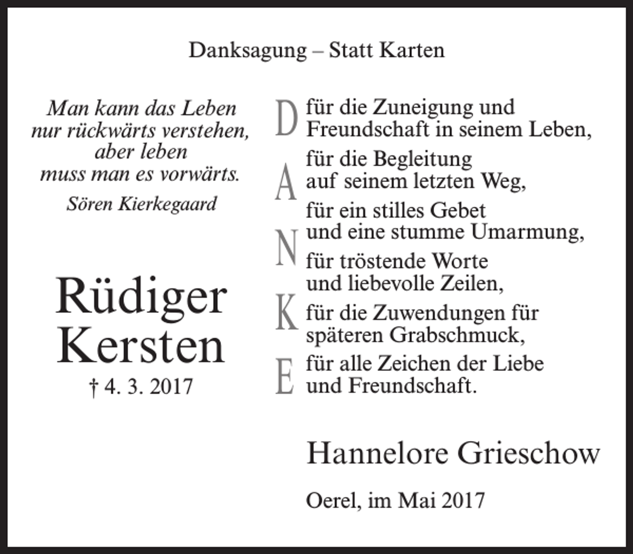 <p>Danksagung – Statt Karten<br />für die Zuneigung und<br />in seinem Leben,<br />für die Begleitung<br />auf seinem letzten Weg,<br />für<br />ein stilles Gebet<br />und eine stumme Umarmung,<br />für<br />tröstende Worte<br />und liebevolle Zeilen,<br />späteren Grabschmuck,<br />für alle Zeichen der Liebe<br />/&amp;und Freundschaft.</p>Man kann das Leben<br />nur rückwärts verstehen,<br />aber leben<br />muss man es vorwärts.<br />Sören Kierkegaard<!--filtered--><p>Hannelore Grieschow<br />Oerel, im Mai 2017</p>