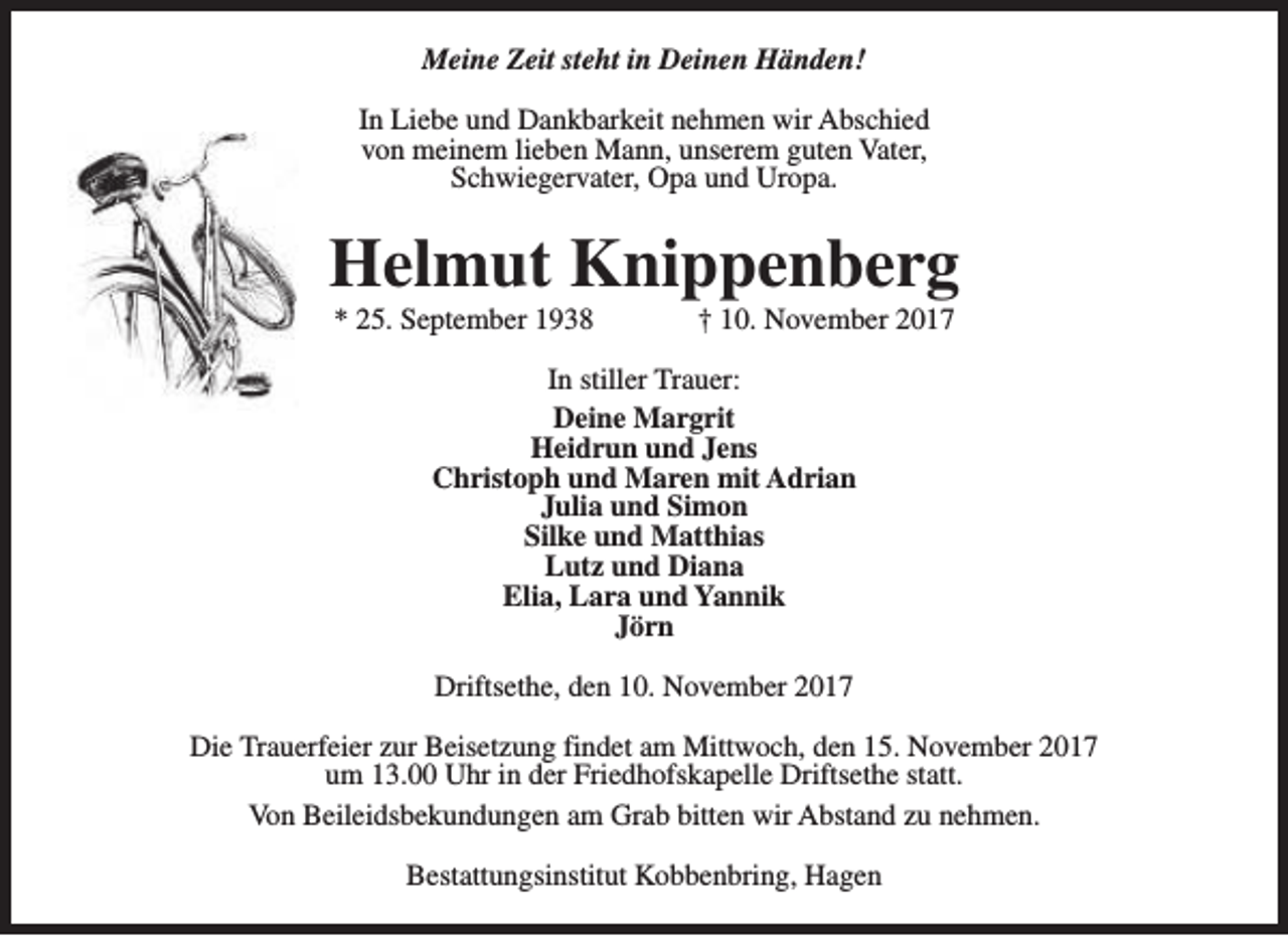<p>Meine Zeit steht in Deinen Händen!<br />In Liebe und Dankbarkeit nehmen wir Abschied<br />von meinem lieben Mann, unserem guten Vater,<br />Schwiegervater, Opa und Uropa.</p><p>Helmut Knippenberg<br />* 25. September 1938</p><p>† 10. November 2017</p><p>In stiller Trauer:<br />Deine Margrit<br />Heidrun und Jens<br />Christoph und Maren mit Adrian<br />Julia und Simon<br />Silke und Matthias<br />Lutz und Diana<br />Elia, Lara und Yannik<br />Jörn<br />Driftsethe, den 10. November 2017<br />Die Trauerfeier zur Beisetzung findet am Mittwoch, den 15. November 2017<br />um 13.00 Uhr in der Friedhofskapelle Driftsethe statt.<br />Von Beileidsbekundungen am Grab bitten wir Abstand zu nehmen.<br />Bestattungsinstitut Kobbenbring, Hagen</p>