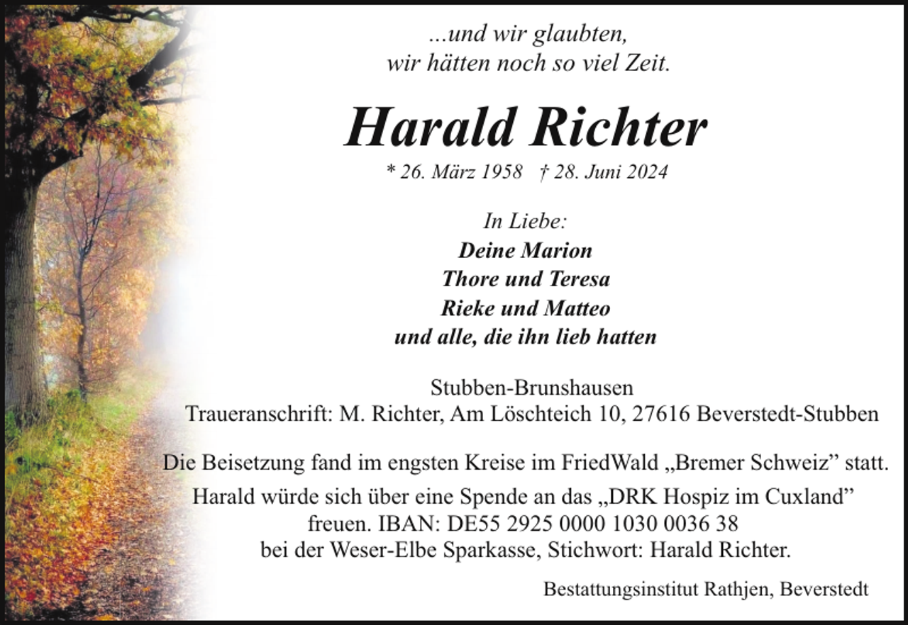 <p>...und wir glaubten,<br />wir hätten noch so viel Zeit.</p><p>Harald Richter<br />* 26. März 1958 † 28. Juni 2024</p><p>In Liebe:<br />Deine Marion<br />Thore und Teresa<br />Rieke und Matteo<br />und alle, die ihn lieb hatten<br />Stubben-Brunshausen<br />Traueranschrift: M. Richter, Am Löschteich 10, 27616 Beverstedt-Stubben<br />Die Beisetzung fand im engsten Kreise im FriedWald „Bremer Schweiz” statt.<br />Harald würde sich über eine Spende an das „DRK Hospiz im Cuxland”<br />freuen. IBAN: DE55 2925 0000 103036 38<br />bei der Weser-Elbe Sparkasse, Stichwort: Harald Richter.<br />Bestattungsinstitut Rathjen, Beverstedt</p>
