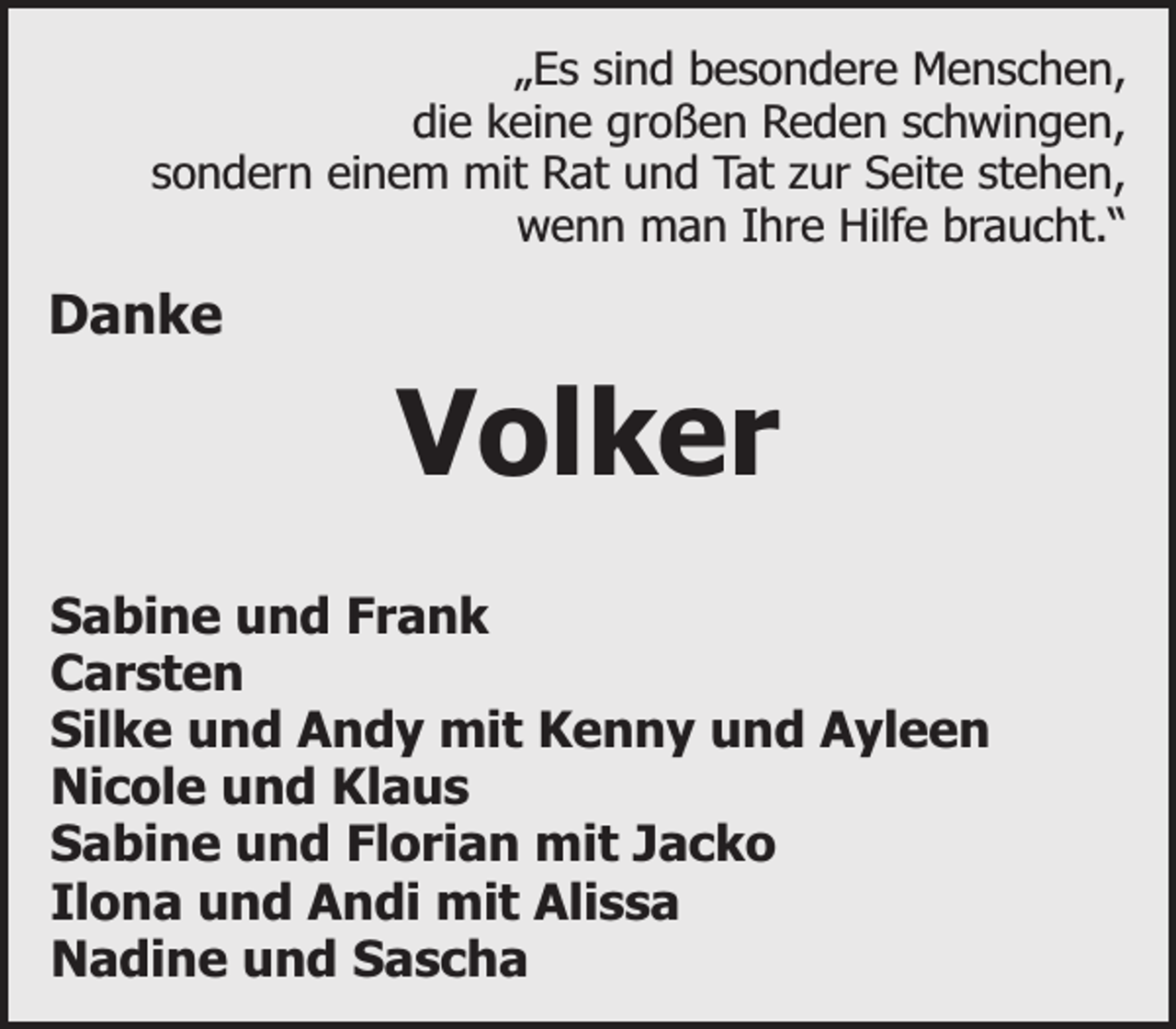 <p>„Es sind besondere Menschen,<br />die keine großen Reden schwingen,<br />sondern einem mit Rat und Tat zur Seite stehen,<br />wenn man Ihre Hilfe braucht.“</p><p>Danke</p><p>Volker<br />Sabine und Frank<br />Carsten<br />Silke und Andy mit Kenny und Ayleen<br />Nicole und Klaus<br />Sabine und Florian mit Jacko<br />Ilona und Andi mit Alissa<br />Nadine und Sascha</p>