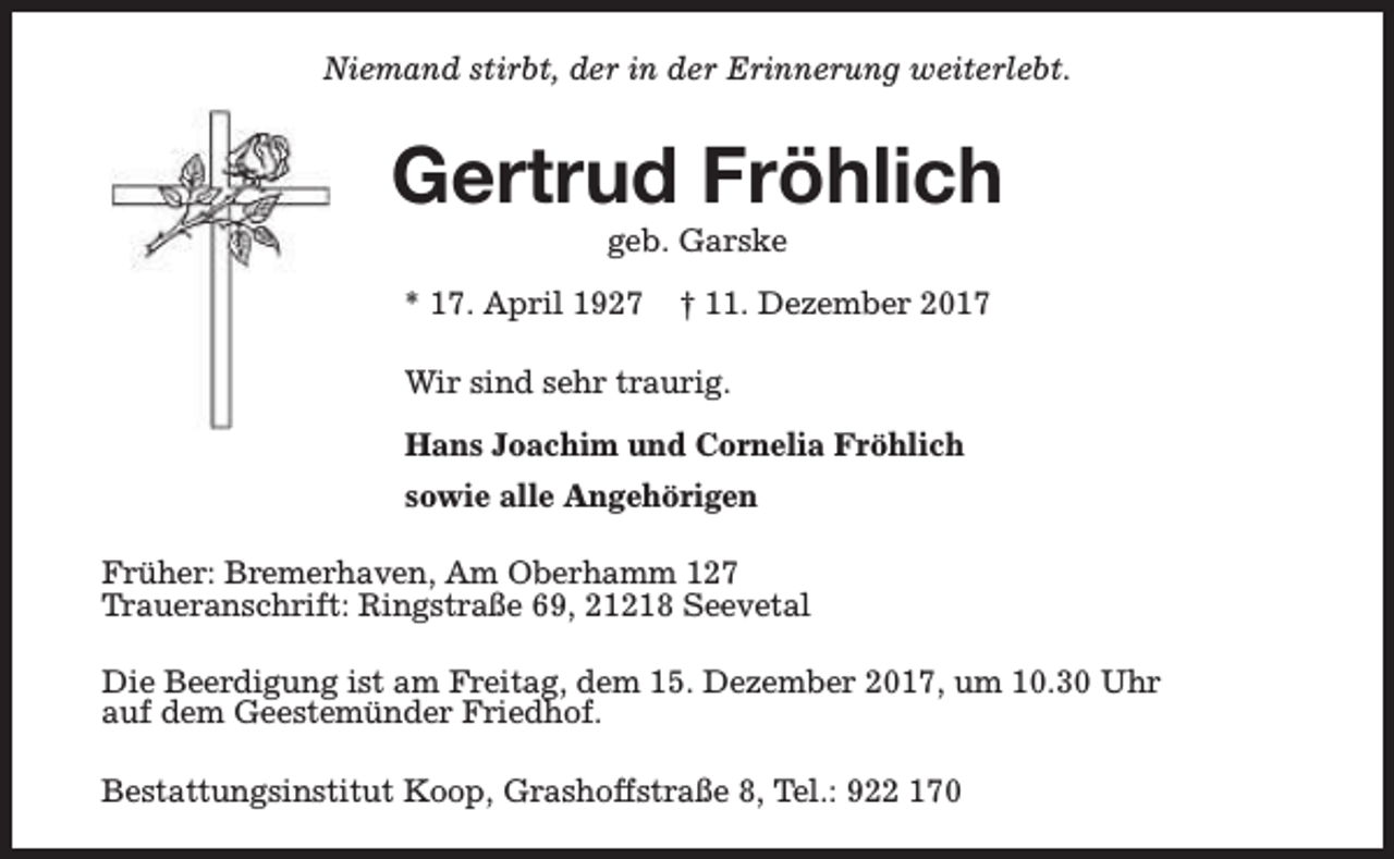 <p>Niemand stirbt, der in der Erinnerung weiterlebt.</p><p>Gertrud Fröhlich<br />geb. Garske</p><p>* 17. April 1927</p><p>† 11. Dezember 2017</p><p>Wir sind sehr traurig.<br />Hans Joachim und Cornelia Fröhlich<br />sowie alle Angehörigen<br />Früher: Bremerhaven, Am Oberhamm 127<br />Traueranschrift: Ringstraße 69, 21218 Seevetal<br />Die Beerdigung ist am Freitag, dem 15. Dezember 2017, um 10.30 Uhr<br />auf dem Geestemünder Friedhof.<br />Bestattungsinstitut Koop, Grashoffstraße 8, Tel.: 922 170</p>
