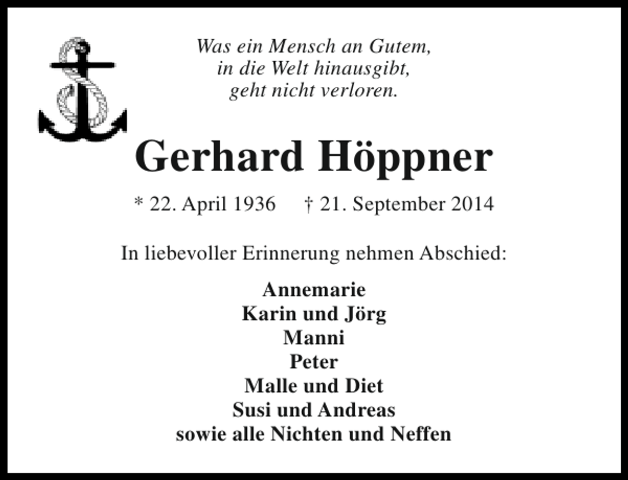 <p>Was ein Mensch an Gutem,<br />in die Welt hinausgibt,<br />geht nicht verloren.</p><p>Gerhard Höppner<br />* 22. April 1936</p><p>† 21. September 2014</p><p>In liebevoller Erinnerung nehmen Abschied:<br />Annemarie<br />Karin und Jörg<br />Manni<br />Peter<br />Malle und Diet<br />Susi und Andreas<br />sowie alle Nichten und Neffen</p>