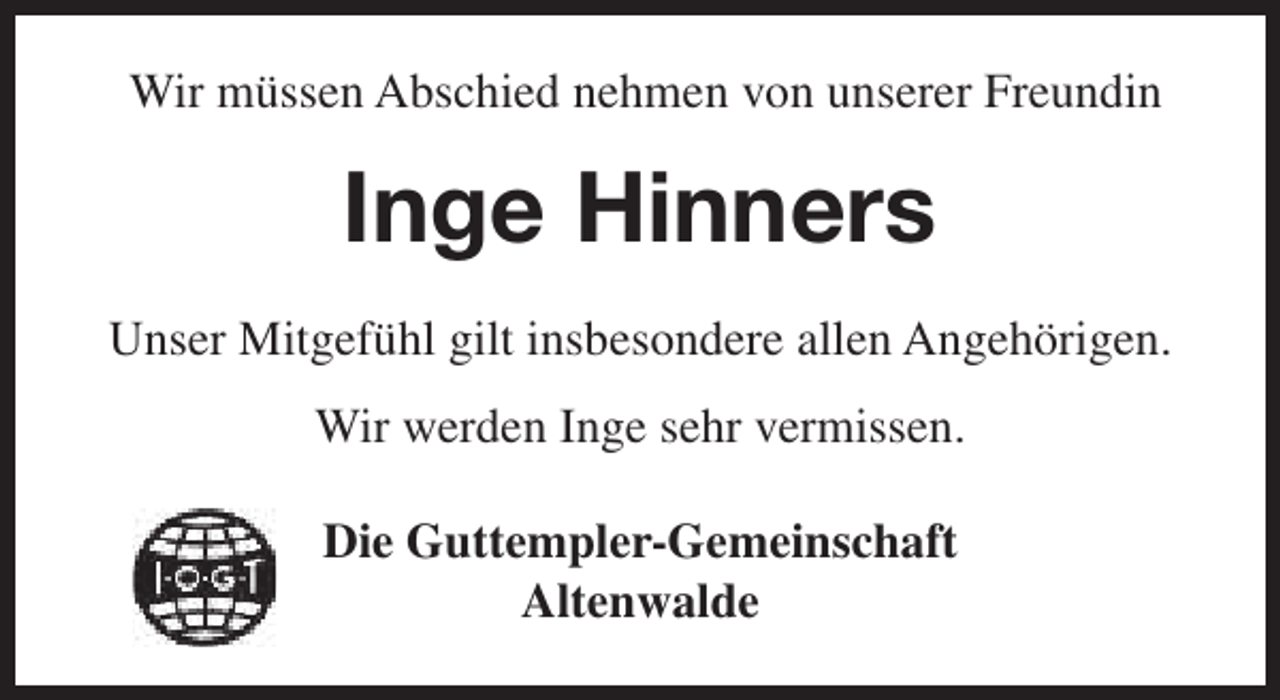 <p>Wir müssen Abschied nehmen von unserer Freundin</p><p>Inge Hinners<br />Unser Mitgefühl gilt insbesondere allen Angehörigen.<br />Wir werden Inge sehr vermissen.<br />Die Guttempler-Gemeinschaft<br />Altenwalde</p>