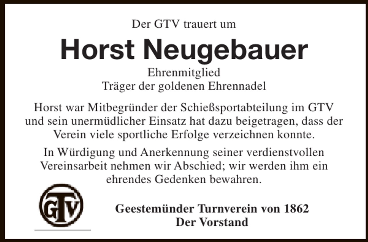 <p>Der GTV trauert um</p><p>Horst Neugebauer<br />Ehrenmitglied<br />Träger der goldenen Ehrennadel</p><p>Horst war Mitbegründer der Schießsportabteilung im GTV<br />und sein unermüdlicher Einsatz hat dazu beigetragen, dass der<br />Verein viele sportliche Erfolge verzeichnen konnte.<br />In Würdigung und Anerkennung seiner verdienstvollen<br />Vereinsarbeit nehmen wir Abschied; wir werden ihm ein<br />ehrendes Gedenken bewahren.<br />Geestemünder Turnverein von 1862<br />Der Vorstand</p>