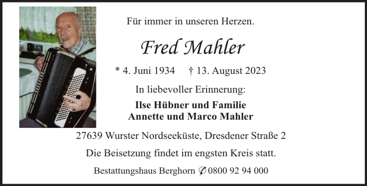 <p>Für immer in unseren Herzen.</p><p>Fred Mahler<br />* 4. Juni 1934</p><p>† 13. August 2023</p><p>In liebevoller Erinnerung:<br />Ilse Hübner und Familie<br />Annette und Marco Mahler<br />27639 Wurster Nordseeküste, Dresdener Straße 2<br />Die Beisetzung findet im engsten Kreis statt.<br />Bestattungshaus Berghorn * 0800 92 94 000</p>