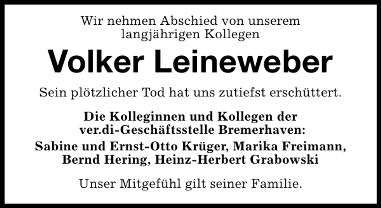 <p>Wir nehmen Abschied von unserem<br />langjährigen Kollegen</p><p>Volker Leineweber</p><p>Sein plötzlicher Tod hat uns zutiefst erschüttert.<br />Die Kolleginnen und Kollegen der<br />ver.di-Geschäftsstelle Bremerhaven:<br />Sabine und Ernst-Otto Krüger, Marika Freimann,<br />Bernd Hering, Heinz-Herbert Grabowski<br />Unser Mitgefühl gilt seiner Familie.</p>