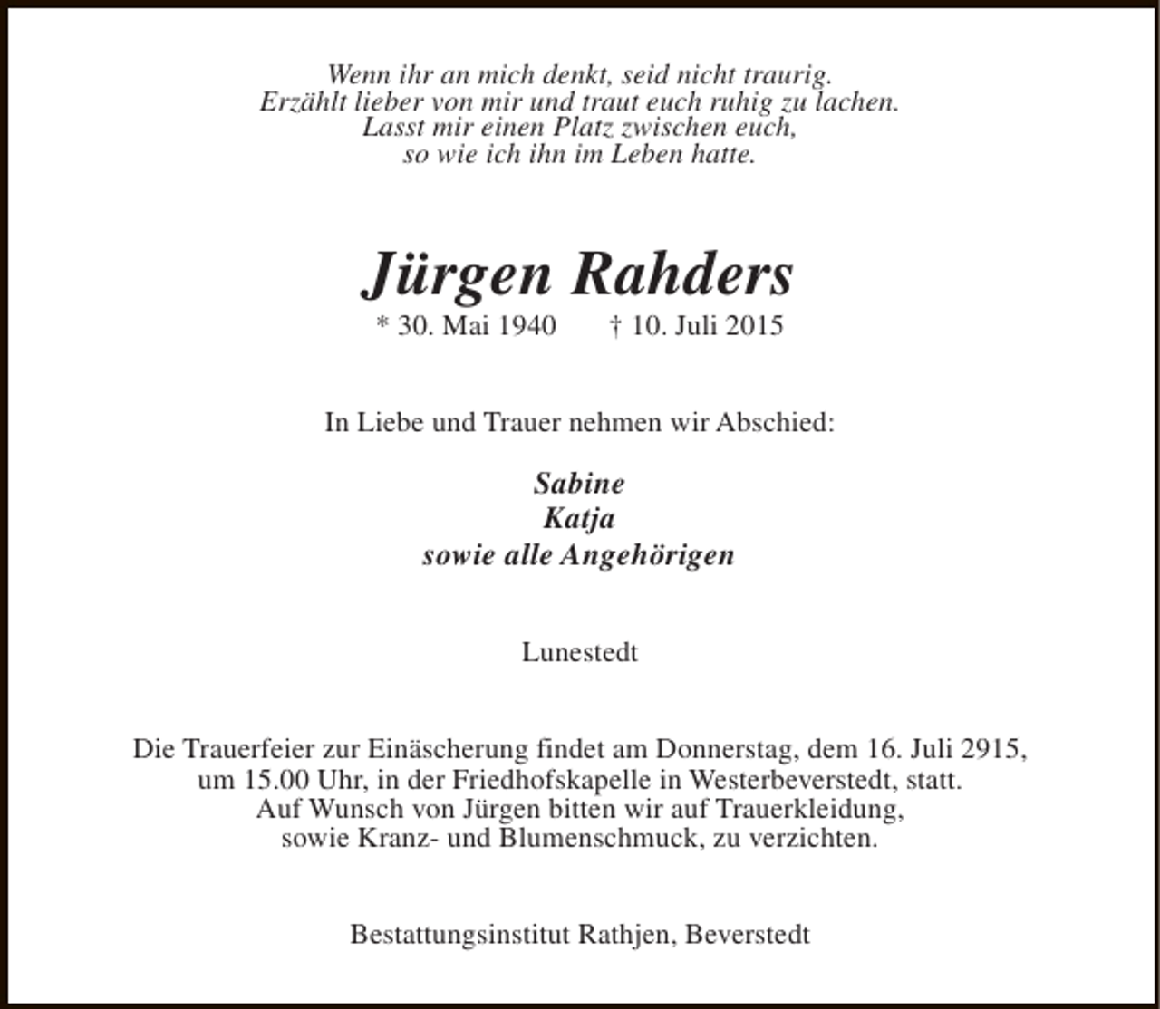 <p>Wenn ihr an mich denkt, seid nicht traurig.<br />Erzählt lieber von mir und traut euch ruhig zu lachen.<br />Lasst mir einen Platz zwischen euch,<br />so wie ich ihn im Leben hatte.</p><p>Jürgen Rahders<br />* 30. Mai 1940</p><p>† 10. Juli 2015</p><p>In Liebe und Trauer nehmen wir Abschied:</p><p>Sabine<br />Katja<br />sowie alle Angehörigen<br />Lunestedt<br />Die Trauerfeier zur Einäscherung findet am Donnerstag, dem 16. Juli 2915,<br />um 15.00 Uhr, in der Friedhofskapelle in Westerbeverstedt, statt.<br />Auf Wunsch von Jürgen bitten wir auf Trauerkleidung,<br />sowie Kranz- und Blumenschmuck, zu verzichten.<br />Bestattungsinstitut Rathjen, Beverstedt</p>
