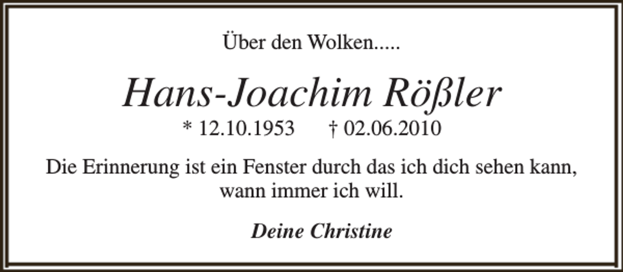 <p>Über den Wolken.....</p><p>Hans-Joachim Rößler<br />* 12.10.1953</p><p>† 02.06.2010</p><p>Die Erinnerung ist ein Fenster durch das ich dich sehen kann,<br />wann immer ich will.<br />Deine Christine</p>