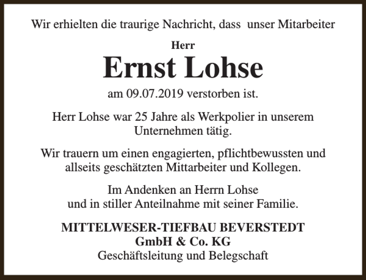 <p>Wir erhielten die traurige Nachricht, dass unser Mitarbeiter<br />Herr</p><p>Ernst Lohse<br />am 09.07.2019 verstorben ist.</p><p>Herr Lohse war 25 Jahre als Werkpolier in unserem<br />Unternehmen tätig.<br />Wir trauern um einen engagierten, pflichtbewussten und<br />allseits geschätzten Mittarbeiter und Kollegen.<br />Im Andenken an Herrn Lohse<br />und in stiller Anteilnahme mit seiner Familie.<br />MITTELWESER-TIEFBAU BEVERSTEDT<br />GmbH &amp; Co. KG<br />Geschäftsleitung und Belegschaft</p>