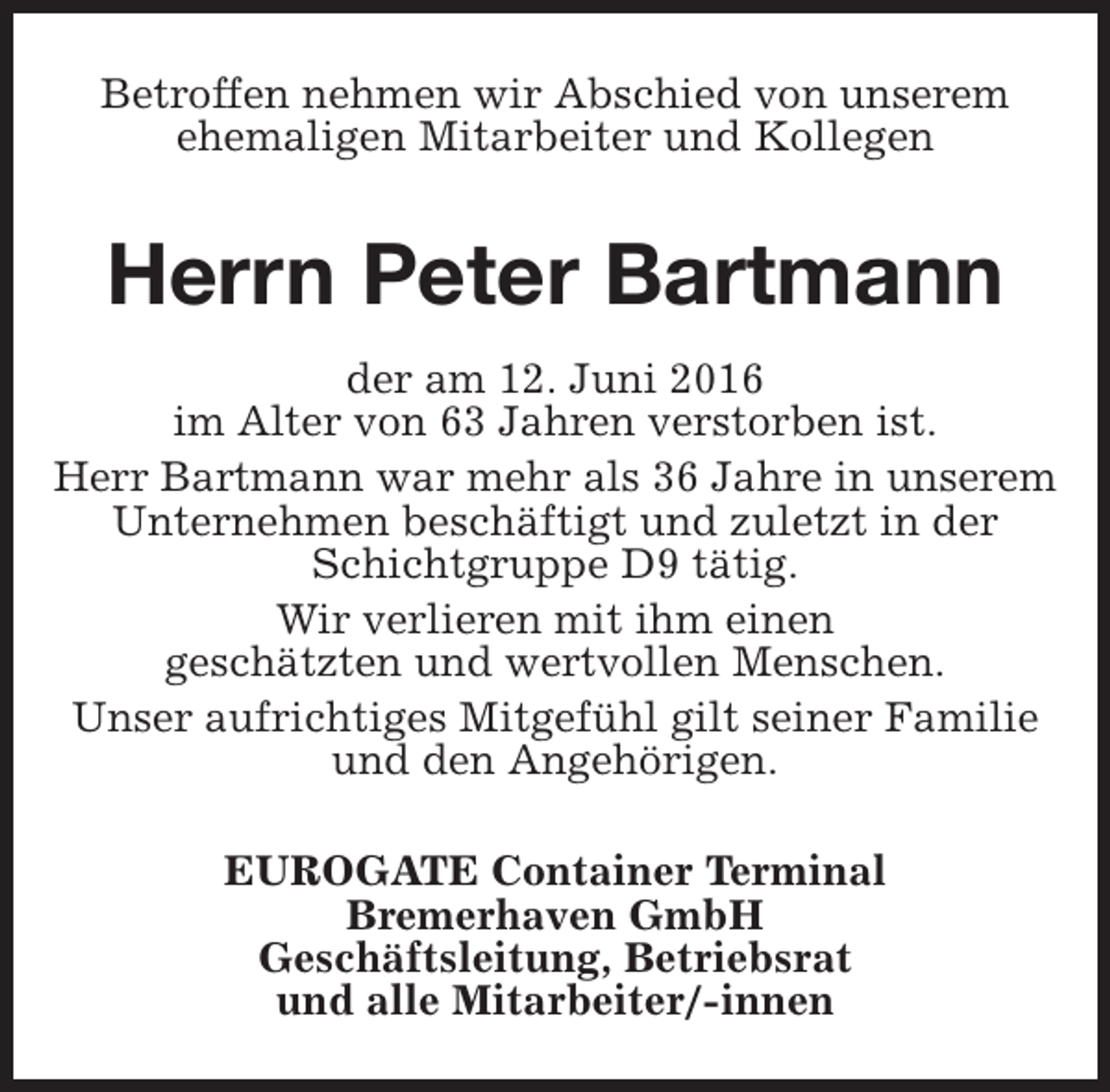 <p>Betroffen nehmen wir Abschied von unserem<br />ehemaligen Mitarbeiter und Kollegen</p>
<p>Herrn Peter Bartmann<br />der am 12. Juni 2016<br />im Alter von 63 Jahren verstorben ist.<br />Herr Bartmann war mehr als 36 Jahre in unserem<br />Unternehmen beschäftigt und zuletzt in der<br />Schichtgruppe D9 tätig.<br />Wir verlieren mit ihm einen<br />geschätzten und wertvollen Menschen.<br />Unser aufrichtiges Mitgefühl gilt seiner Familie<br />und den Angehörigen.<br />EUROGATE Container Terminal<br />Bremerhaven GmbH<br />Geschäftsleitung, Betriebsrat<br />und alle Mitarbeiter/-innen</p>
