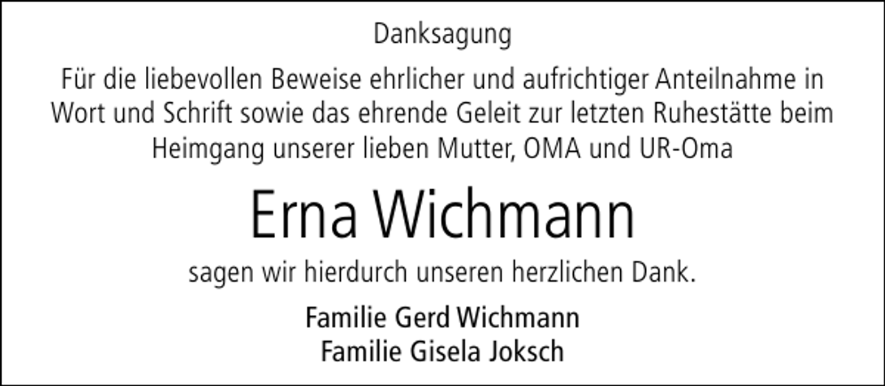 <p>Danksagung<br />Für die liebevollen Beweise ehrlicher und aufrichtiger Anteilnahme in<br />Wort und Schrift sowie das ehrende Geleit zur letzten Ruhestätte beim<br />Heimgang unserer lieben Mutter, OMA und UR-Oma</p><p>Erna Wichmann</p><p>sagen wir hierdurch unseren herzlichen Dank.<br />Familie Gerd Wichmann<br />Familie Gisela Joksch</p>