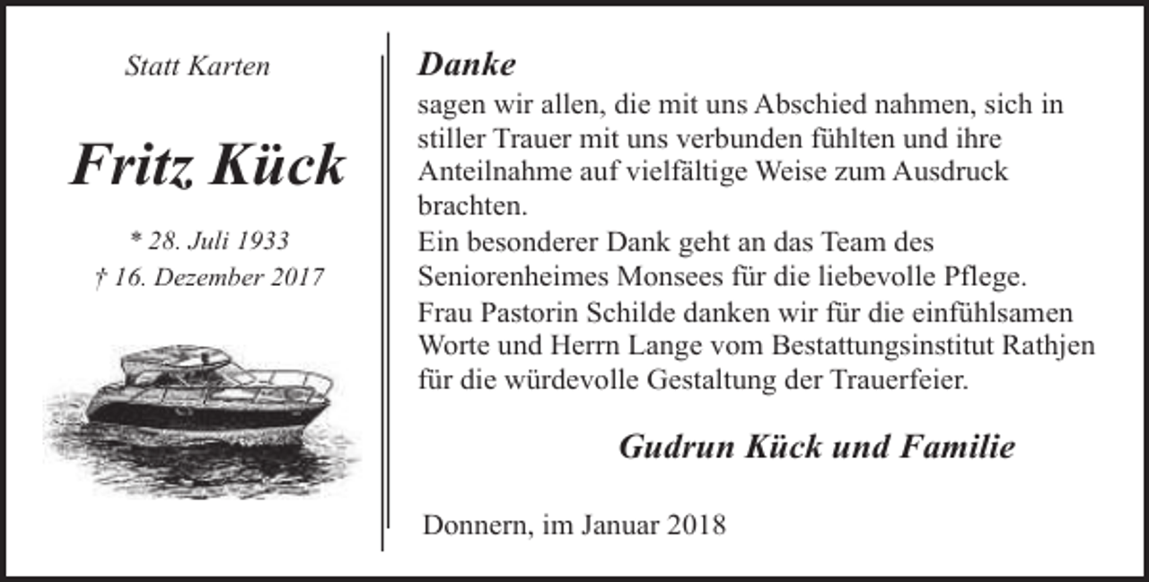 <p>Statt Karten</p><p>Fritz Kück<br />* 28. Juli 1933<br />† 16. Dezember 2017</p><p>Danke</p><p>sagen wir allen, die mit uns Abschied nahmen, sich in<br />stiller Trauer mit uns verbunden fühlten und ihre<br />Anteilnahme auf vielfältige Weise zum Ausdruck<br />brachten.<br />Ein besonderer Dank geht an das Team des<br />Seniorenheimes Monsees für die liebevolle Pflege.<br />Frau Pastorin Schilde danken wir für die einfühlsamen<br />Worte und Herrn Lange vom Bestattungsinstitut Rathjen<br />für die würdevolle Gestaltung der Trauerfeier.</p><p>Gudrun Kück und Familie<br />Donnern, im Januar 2018</p>