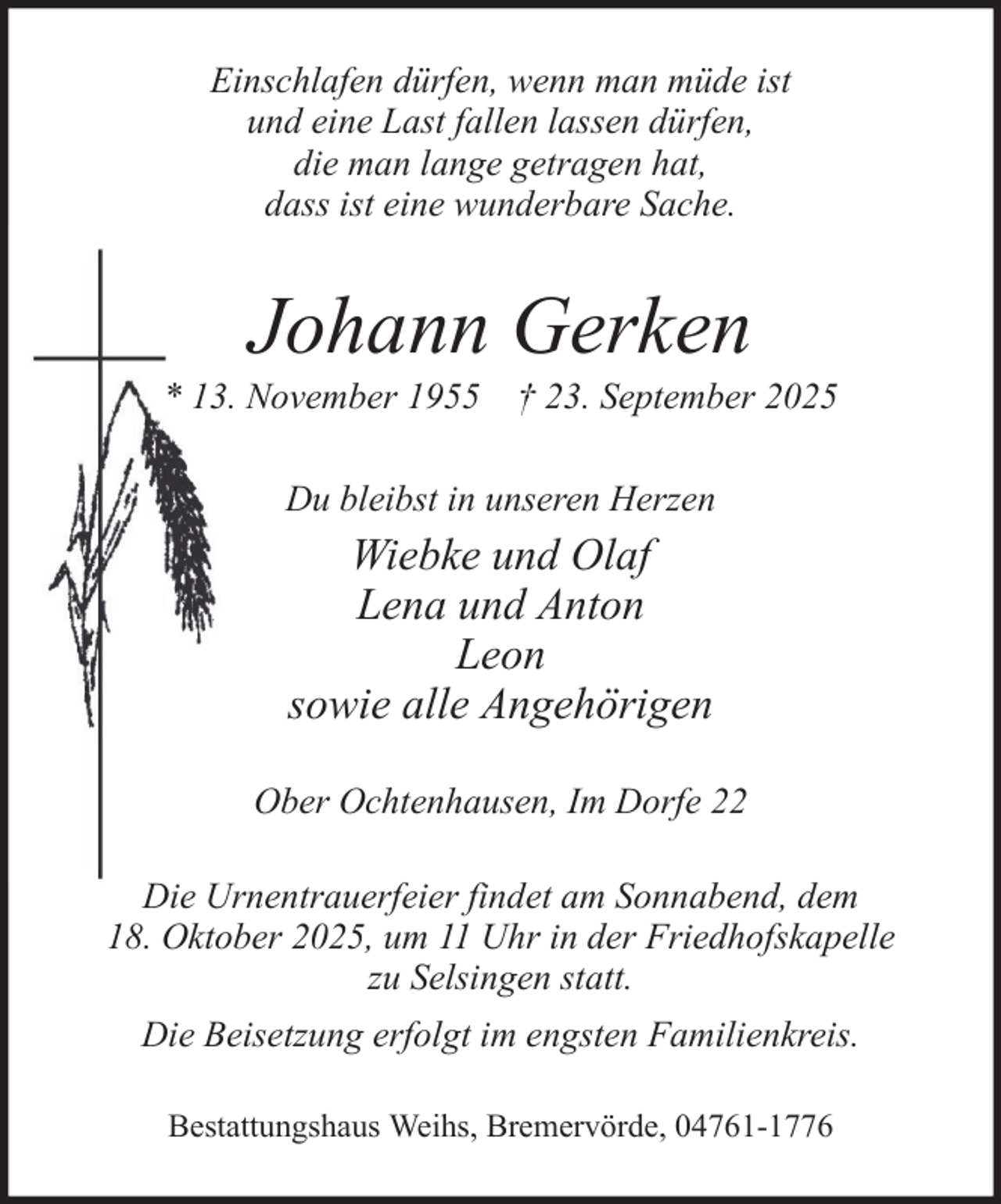 <p>Einschlafen dürfen, wenn man müde ist<br />und eine Last fallen lassen dürfen,<br />die man lange getragen hat,<br />dass ist eine wunderbare Sache.</p><p>Johann Gerken<br />* 13. November 1955 † 23. September 2025<br />Du bleibst in unseren Herzen</p><p>Wiebke und Olaf<br />Lena und Anton<br />Leon<br />sowie alle Angehörigen<br />Ober Ochtenhausen, Im Dorfe 22<br />Die Urnentrauerfeier findet am Sonnabend, dem<br />18. Oktober 2025, um 11 Uhr in der Friedhofskapelle<br />zu Selsingen statt.<br />Die Beisetzung erfolgt im engsten Familienkreis.<br />Bestattungshaus Weihs, Bremervörde, 04761-1776</p>