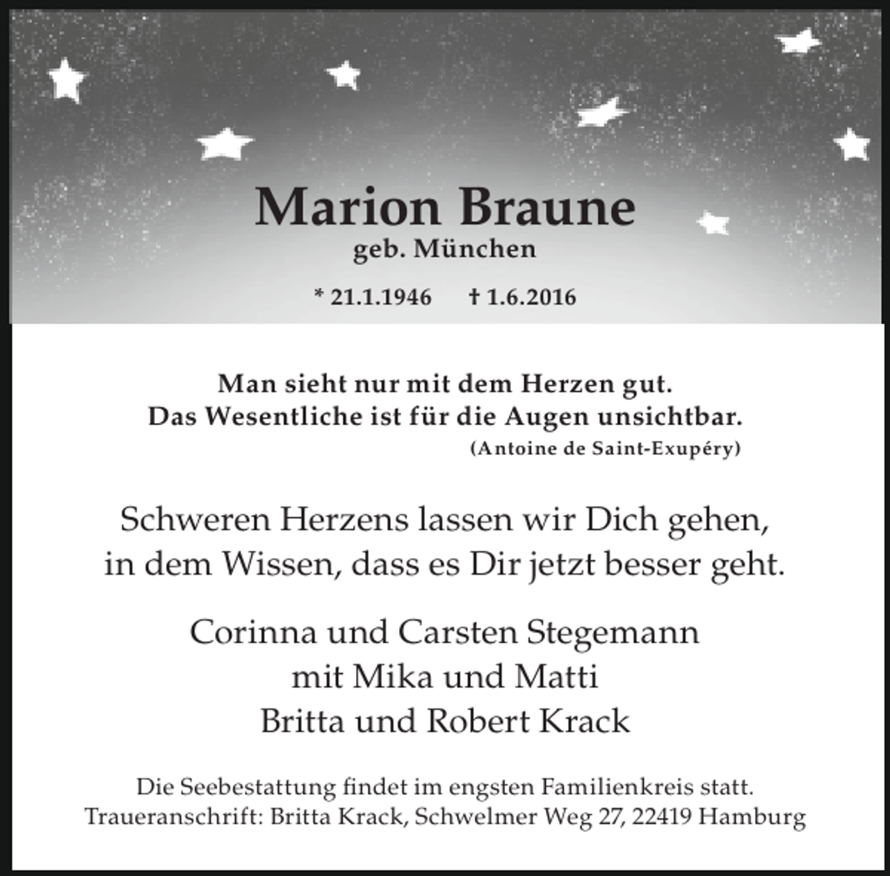 <p>Marion Braune<br />geb. München</p><p>* 21.1.1946</p><p>† 1.6.2016</p><p>Man sieht nur mit dem Herzen gut.<br />Das Wesentliche ist für die Augen unsichtbar.<br />(Antoine de Saint-Exupéry)</p><p>Schweren Herzens lassen wir Dich gehen,<br />in dem Wissen, dass es Dir jetzt besser geht.<br />Corinna und Carsten Stegemann<br />mit Mika und Matti<br />Britta und Robert Krack<br />Die Seebestattung ﬁndet im engsten Familienkreis statt.<br />Traueranschrift: Britta Krack, Schwelmer Weg 27, 22419 Hamburg</p>