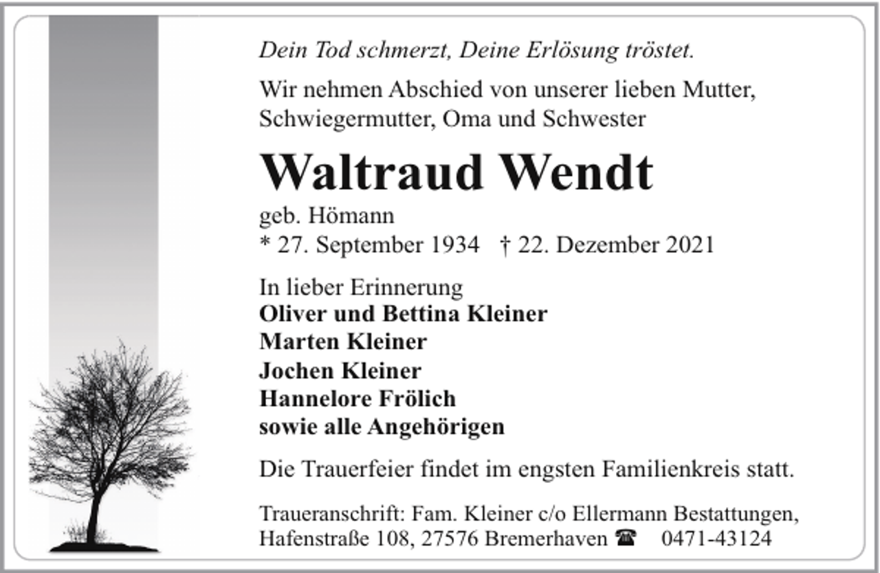 <p>Dein Tod schmerzt, Deine Erlösung tröstet.<br />Wir nehmen Abschied von unserer lieben Mutter,<br />Schwiegermutter, Oma und Schwester</p><p>Waltraud Wendt</p><p>geb. Hömann<br />* 27. September 1934 † 22. Dezember 2021<br />In lieber Erinnerung<br />Oliver und Bettina Kleiner<br />Marten Kleiner<br />Jochen Kleiner<br />Hannelore Frölich<br />sowie alle Angehörigen<br />Die Trauerfeier findet im engsten Familienkreis statt.<br />Traueranschrift: Fam. Kleiner c/o Ellermann Bestattungen,<br />Hafenstraße 108, 27576 Bremerhaven ( 0471-43124</p>