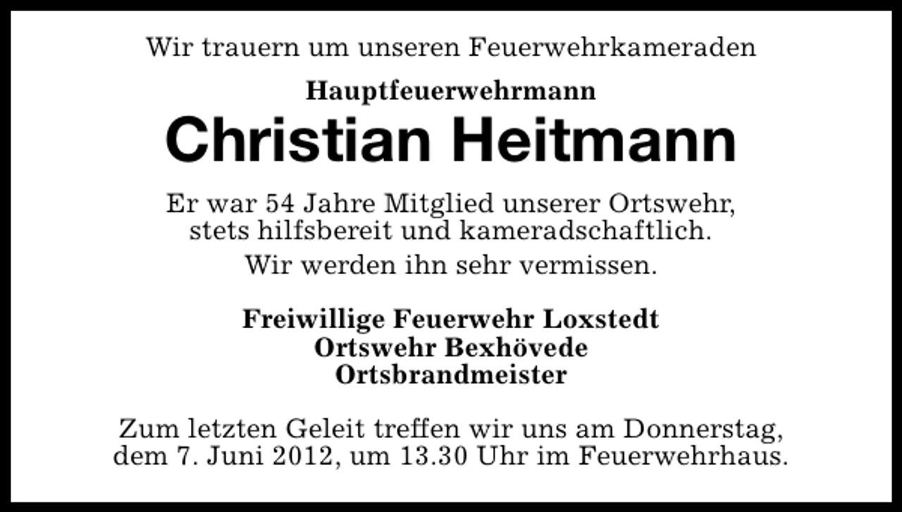 <p>Wir trauern um unseren Feuerwehrkameraden<br />Hauptfeuerwehrmann</p><p>Christian Heitmann<br />Er war 54 Jahre Mitglied unserer Ortswehr,<br />stets hilfsbereit und kameradschaftlich.<br />Wir werden ihn sehr vermissen.<br />Freiwillige Feuerwehr Loxstedt<br />Ortswehr Bexhövede<br />Ortsbrandmeister<br />Zum letzten Geleit treffen wir uns am Donnerstag,<br />dem 7. Juni 2012, um 13.30 Uhr im Feuerwehrhaus.</p>