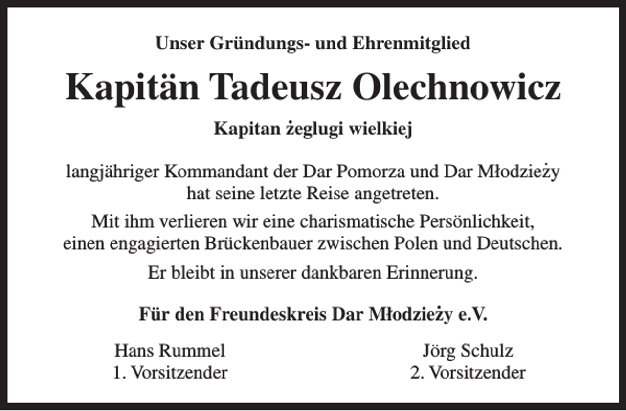 <p>Unser Gründungs- und Ehrenmitglied</p><p>Kapitän Tadeusz Olechnowicz<br />.<br />Kapitan zeglugi wielkiej</p><p>.<br />langjähriger Kommandant der Dar Pomorza und Dar Młodziezy<br />hat seine letzte Reise angetreten.<br />Mit ihm verlieren wir eine charismatische Persönlichkeit,<br />einen engagierten Brückenbauer zwischen Polen und Deutschen.<br />Er bleibt in unserer dankbaren Erinnerung.<br />.<br />Für den Freundeskreis Dar Młodziezy e.V.<br />Hans Rummel<br />1. Vorsitzender</p><p>Jörg Schulz<br />2. Vorsitzender</p>