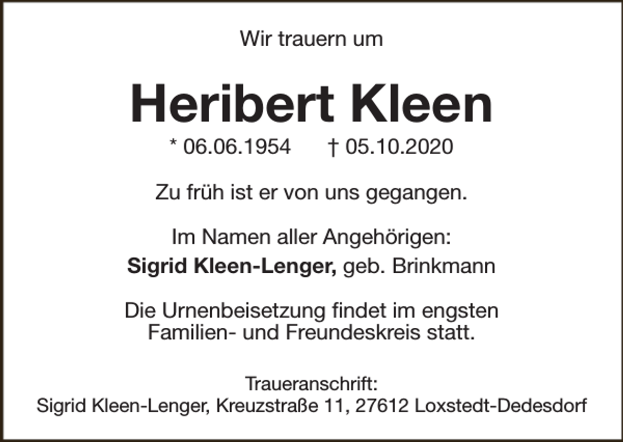 <p>Wir trauern um</p><p>Heribert Kleen<br />* 06.06.1954</p><p>† 05.10.2020</p><p>Zu früh ist er von uns gegangen.<br />Im Namen aller Angehörigen:<br />Sigrid Kleen-Lenger, geb. Brinkmann<br />Die Urnenbeisetzung findet im engsten<br />Familien- und Freundeskreis statt.<br />Traueranschrift:<br />Sigrid Kleen-Lenger, Kreuzstraße 11, 27612 Loxstedt-Dedesdorf</p>