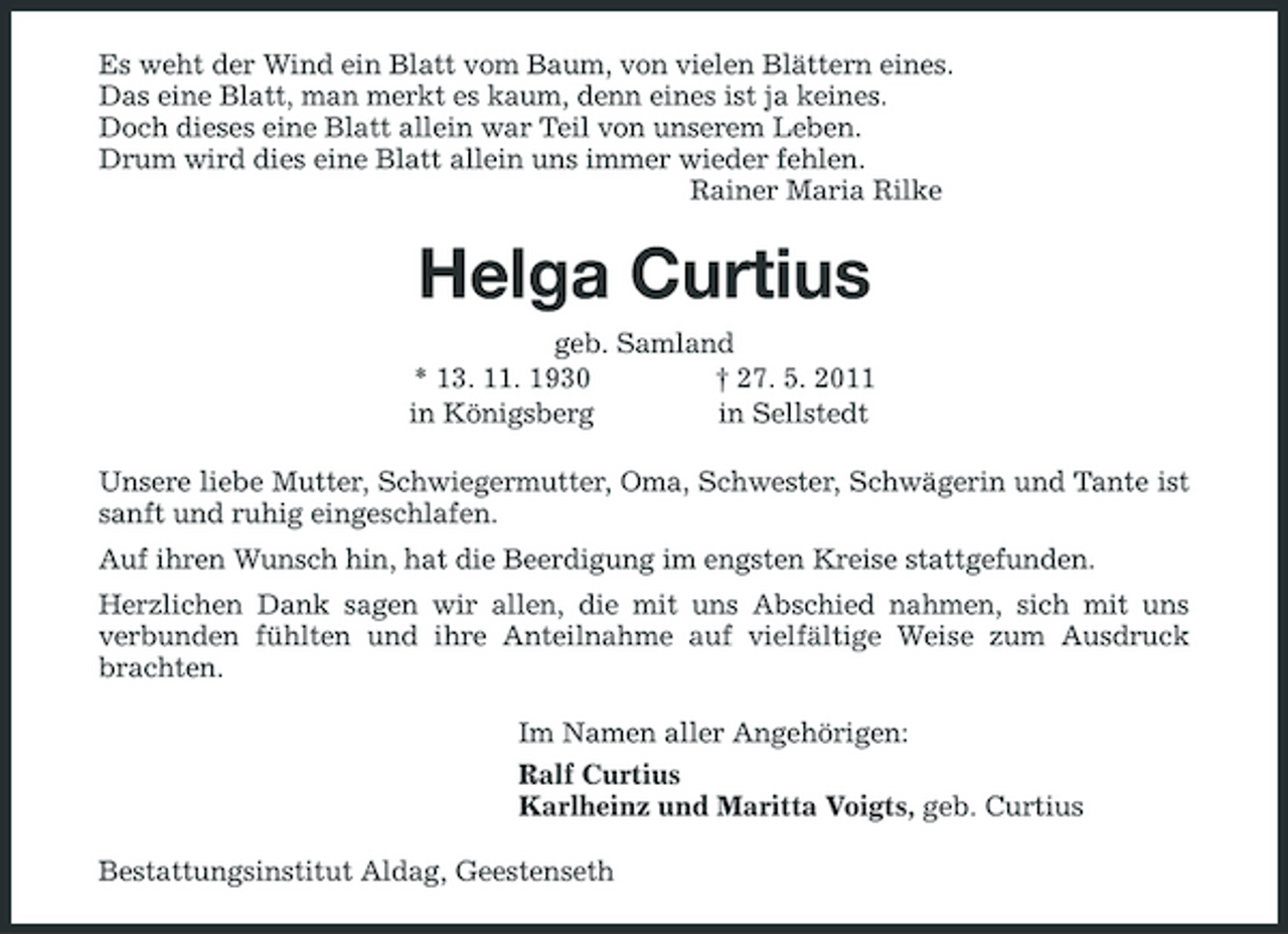 <p>Es weht der Wind ein Blatt vom Baum, von vielen Blättern eines. Das eine Blatt, man merkt es kaum, denn eines ist ja keines. Doch dieses eine Blatt allein war Teil von unserem Leben. Drum wird dies eine Blatt allein uns immer wieder fehlen. Rainer Maria Rilke</p><p>Helga Curtius<br />geb. Samland * 13. 11. 1930 † 27. 5. 2011 in Königsberg in Sellstedt Unsere liebe Mutter, Schwiegermutter, Oma, Schwester, Schwägerin und Tante ist sanft und ruhig eingeschlafen. Auf ihren Wunsch hin, hat die Beerdigung im engsten Kreise stattgefunden. Herzlichen Dank sagen wir allen, die mit uns Abschied nahmen, sich mit uns verbunden fühlten und ihre Anteilnahme auf vielfältige Weise zum Ausdruck brachten. Im Namen aller Angehörigen: Ralf Curtius Karlheinz und Maritta Voigts, geb. Curtius Bestattungsinstitut Aldag, Geestenseth</p>