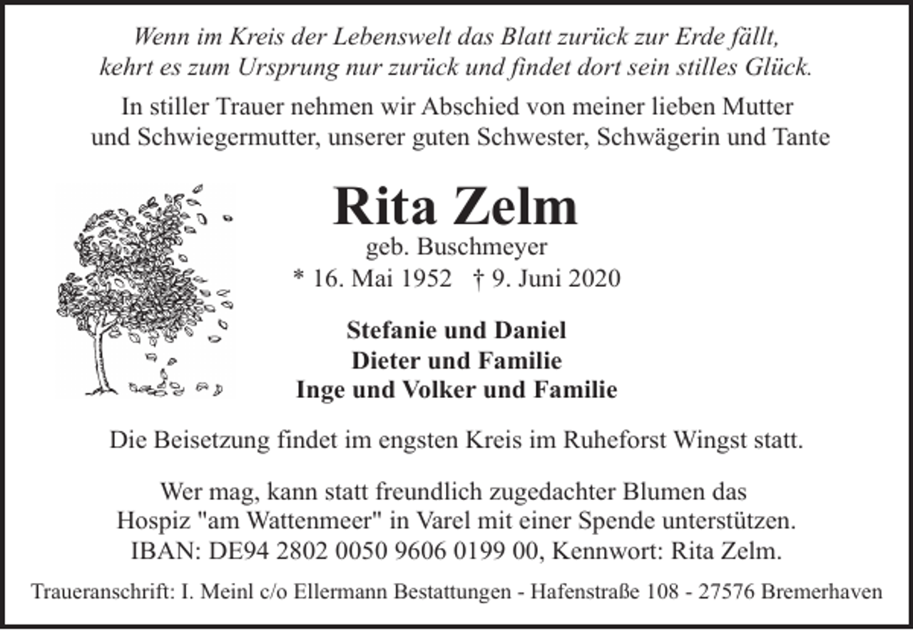 <p>Wenn im Kreis der Lebenswelt das Blatt zurück zur Erde fällt,<br />kehrt es zum Ursprung nur zurück und findet dort sein stilles Glück.<br />In stiller Trauer nehmen wir Abschied von meiner lieben Mutter<br />und Schwiegermutter, unserer guten Schwester, Schwägerin und Tante</p><p>Rita Zelm</p><p>geb. Buschmeyer<br />* 16. Mai 1952 † 9. Juni 2020<br />Stefanie und Daniel<br />Dieter und Familie<br />Inge und Volker und Familie<br />Die Beisetzung findet im engsten Kreis im Ruheforst Wingst statt.<br />Wer mag, kann statt freundlich zugedachter Blumen das<br />Hospiz "am Wattenmeer" in Varel mit einer Spende unterstützen.<br />IBAN: DE94 2802 0050 9606 0199 00, Kennwort: Rita Zelm.<br />Traueranschrift: I. Meinl c/o Ellermann Bestattungen - Hafenstraße 108 - 27576 Bremerhaven</p>