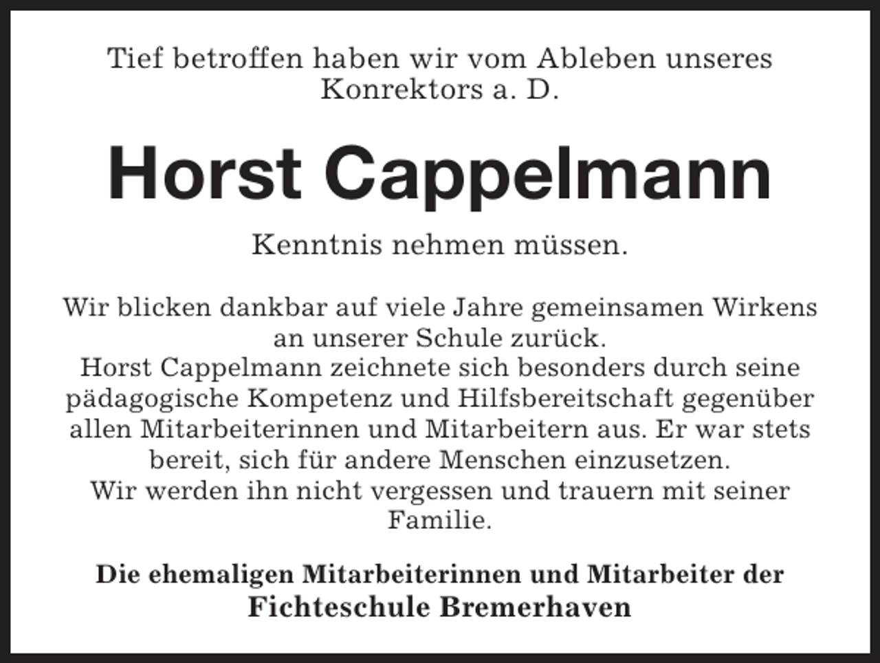<p>Tief betroffen haben wir vom Ableben unseres<br />Konrektors a. D.</p><p>Horst Cappelmann<br />Kenntnis nehmen müssen.<br />Wir blicken dankbar auf viele Jahre gemeinsamen Wirkens<br />an unserer Schule zurück.<br />Horst Cappelmann zeichnete sich besonders durch seine<br />pädagogische Kompetenz und Hilfsbereitschaft gegenüber<br />allen Mitarbeiterinnen und Mitarbeitern aus. Er war stets<br />bereit, sich für andere Menschen einzusetzen.<br />Wir werden ihn nicht vergessen und trauern mit seiner<br />Familie.<br />Die ehemaligen Mitarbeiterinnen und Mitarbeiter der</p><p>Fichteschule Bremerhaven</p>