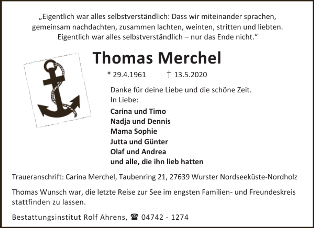 <p>„Eigentlich war alles selbstverständlich: Dass wir miteinander sprachen,<br />gemeinsam nachdachten, zusammen lachten, weinten, stritten und liebten.<br />Eigentlich war alles selbstverständlich – nur das Ende nicht.“</p><p>Thomas Merchel<br />* 29.4.1961</p><p>† 13.5.2020</p><p>Danke für deine Liebe und die schöne Zeit.<br />In Liebe:<br />Carina und Timo<br />Nadja und Dennis<br />Mama Sophie<br />Jutta und Günter<br />Olaf und Andrea<br />und alle, die ihn lieb hatten<br />Traueranschrift: Carina Merchel, Taubenring 21, 27639 Wurster Nordseeküste-Nordholz<br />Thomas Wunsch war, die letzte Reise zur See im engsten Familien- und Freundeskreis<br />stattfinden zu lassen.<br />Bestattungsinstitut Rolf Ahrens,  04742 - 1274</p>