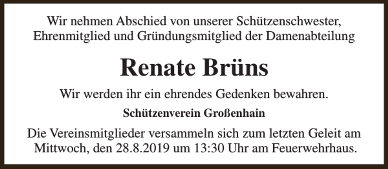 <p>Wir nehmen Abschied von unserer Schützenschwester,<br />Ehrenmitglied und Gründungsmitglied der Damenabteilung</p><p>Renate Brüns<br />Wir werden ihr ein ehrendes Gedenken bewahren.<br />Schützenverein Großenhain</p><p>Die Vereinsmitglieder versammeln sich zum letzten Geleit am<br />Mittwoch, den 28.8.2019 um 13:30 Uhr am Feuerwehrhaus.</p>