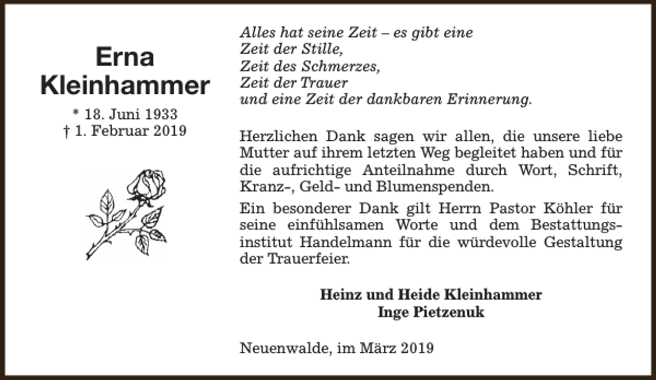 <p>Erna<br />Kleinhammer<br />* 18. Juni 1933<br />† 1. Februar 2019</p><p>Alles hat seine Zeit – es gibt eine<br />Zeit der Stille,<br />Zeit des Schmerzes,<br />Zeit der Trauer<br />und eine Zeit der dankbaren Erinnerung.<br />Herzlichen Dank sagen wir allen, die unsere liebe<br />Mutter auf ihrem letzten Weg begleitet haben und für<br />die aufrichtige Anteilnahme durch Wort, Schrift,<br />Kranz-, Geld- und Blumenspenden.<br />Ein besonderer Dank gilt Herrn Pastor Köhler für<br />seine einfühlsamen Worte und dem Bestattungsinstitut Handelmann für die würdevolle Gestaltung<br />der Trauerfeier.<br />Heinz und Heide Kleinhammer<br />Inge Pietzenuk<br />Neuenwalde, im März 2019</p>