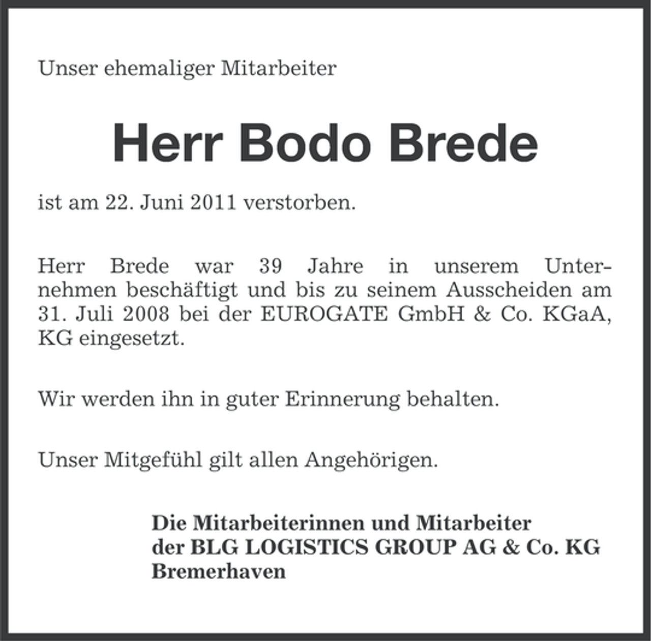 <p>Unser ehemaliger Mitarbeiter</p><p>Herr Bodo Brede<br />ist am 22. Juni 2011 verstorben.<br />Herr Brede war 39 Jahre in unserem Unternehmen beschäftigt und bis zu seinem Ausscheiden am<br />31. Juli 2008 bei der EUROGATE GmbH &amp; Co. KGaA,<br />KG eingesetzt.<br />Wir werden ihn in guter Erinnerung behalten.<br />Unser Mitgefühl gilt allen Angehörigen.<br />Die Mitarbeiterinnen und Mitarbeiter<br />der BLG LOGISTICS GROUP AG &amp; Co. KG<br />Bremerhaven</p>