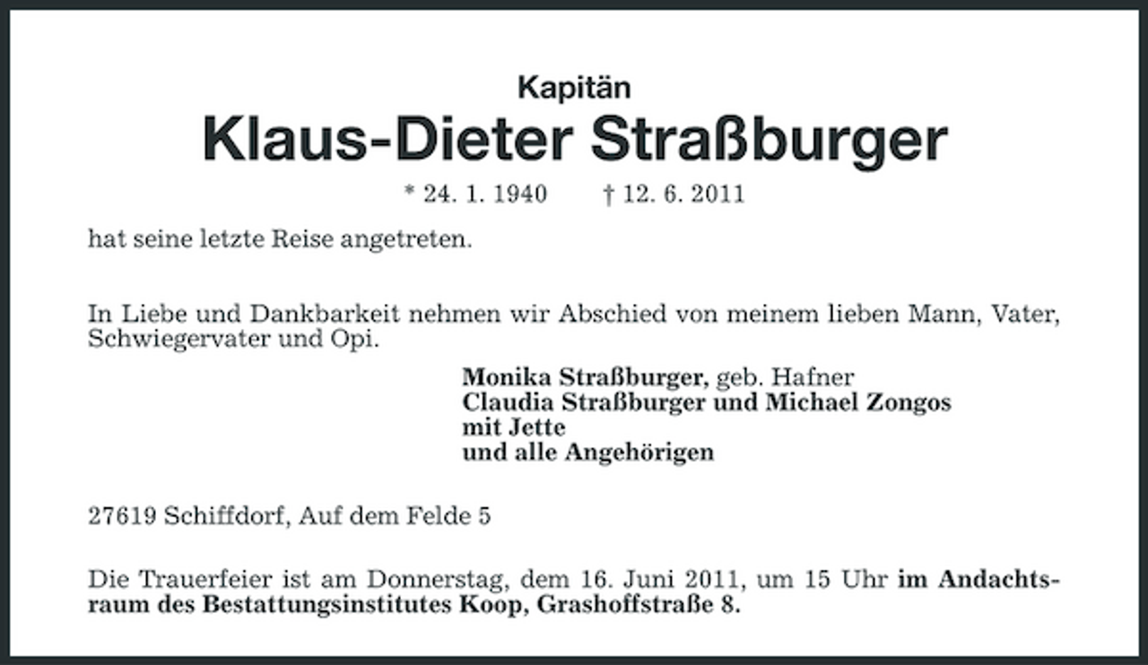 <p>Kapitän</p><p>Klaus-Dieter Straßburger<br />* 24. 1. 1940 hat seine letzte Reise angetreten. In Liebe und Dankbarkeit nehmen wir Abschied von meinem lieben Mann, Vater, Schwiegervater und Opi. Monika Straßburger, geb. Hafner Claudia Straßburger und Michael Zongos mit Jette und alle Angehörigen 27619 Schiffdorf, Auf dem Felde 5 Die Trauerfeier ist am Donnerstag, dem 16. Juni 2011, um 15 Uhr im Andachtsraum des Bestattungsinstitutes Koop, Grashoffstraße 8. † 12. 6. 2011</p>