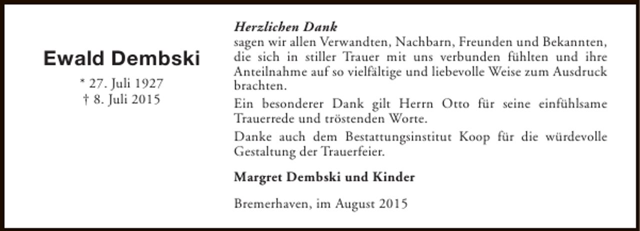 <p>Ewald Dembski<br />* 27. Juli 1927<br />† 8. Juli 2015</p><p>Herzlichen Dank<br />sagen wir allen Verwandten, Nachbarn, Freunden und Bekannten,<br />die sich in stiller Trauer mit uns verbunden fühlten und ihre<br />Anteilnahme auf so vielfältige und liebevolle Weise zum Ausdruck<br />brachten.<br />Ein besonderer Dank gilt Herrn Otto für seine einfühlsame<br />Trauerrede und tröstenden Worte.<br />Danke auch dem Bestattungsinstitut Koop für die würdevolle<br />Gestaltung der Trauerfeier.<br />Margret Dembski und Kinder<br />Bremerhaven, im August 2015</p>