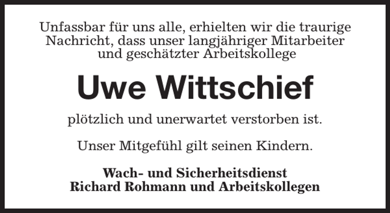 <p>Unfassbar für uns alle, erhielten wir die traurige<br />Nachricht, dass unser langjähriger Mitarbeiter<br />und geschätzter Arbeitskollege</p><p>Uwe Wittschief</p><p>plötzlich und unerwartet verstorben ist.<br />Unser Mitgefühl gilt seinen Kindern.<br />Wach- und Sicherheitsdienst<br />Richard Rohmann und Arbeitskollegen</p>