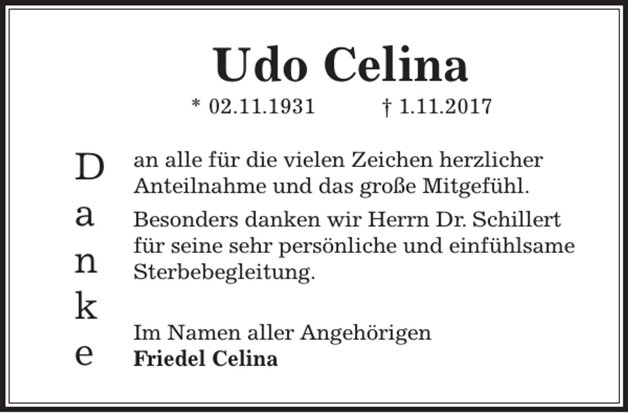 <p>Udo Celina</p><p>* 02.11.1931</p><p>D<br />a<br />n<br />k<br />e</p><p>† 1.11.2017</p><p>an alle für die vielen Zeichen herzlicher<br />Anteilnahme und das große Mitgefühl.<br />Besonders danken wir Herrn Dr. Schillert<br />für seine sehr persönliche und einfühlsame<br />Sterbebegleitung.<br />Im Namen aller Angehörigen<br />Friedel Celina</p>