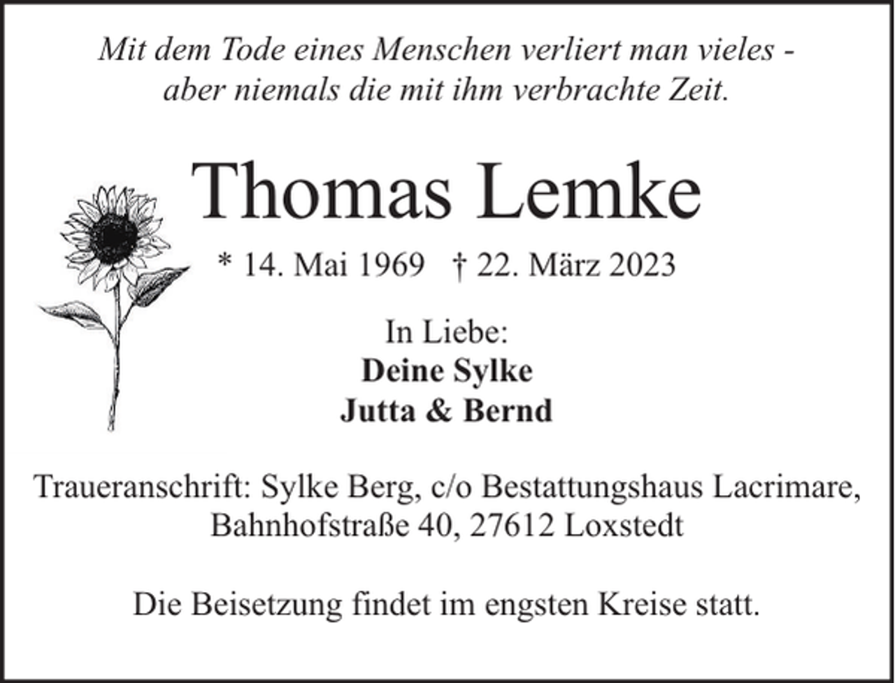 <p>Mit dem Tode eines Menschen verliert man vieles aber niemals die mit ihm verbrachte Zeit.</p><p>Thomas Lemke<br />* 14. Mai 1969 † 22. März 2023<br />In Liebe:<br />Deine Sylke<br />Jutta &amp; Bernd<br />Traueranschrift: Sylke Berg, c/o Bestattungshaus Lacrimare,<br />Bahnhofstraße 40, 27612 Loxstedt<br />Die Beisetzung findet im engsten Kreise statt.</p>