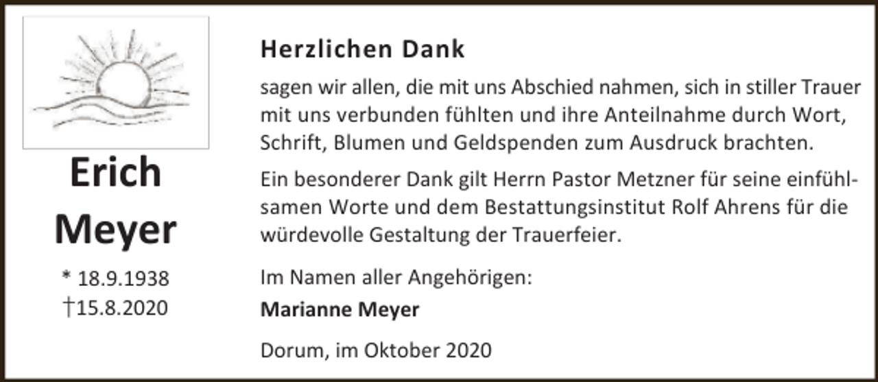 <p>Herzlichen Dank</p><p>Erich<br />Meyer<br />* 18.9.1938<br />†15.8.2020</p><p>sagen wir allen, die mit uns Abschied nahmen, sich in stiller Trauer<br />mit uns verbunden fühlten und ihre Anteilnahme durch Wort,<br />Schrift, Blumen und Geldspenden zum Ausdruck brachten.<br />Ein besonderer Dank gilt Herrn Pastor Metzner für seine einfühlsamen Worte und dem Bestattungsinstitut Rolf Ahrens für die<br />würdevolle Gestaltung der Trauerfeier.<br />Im Namen aller Angehörigen:<br />Marianne Meyer<br />Dorum, im Oktober 2020</p>