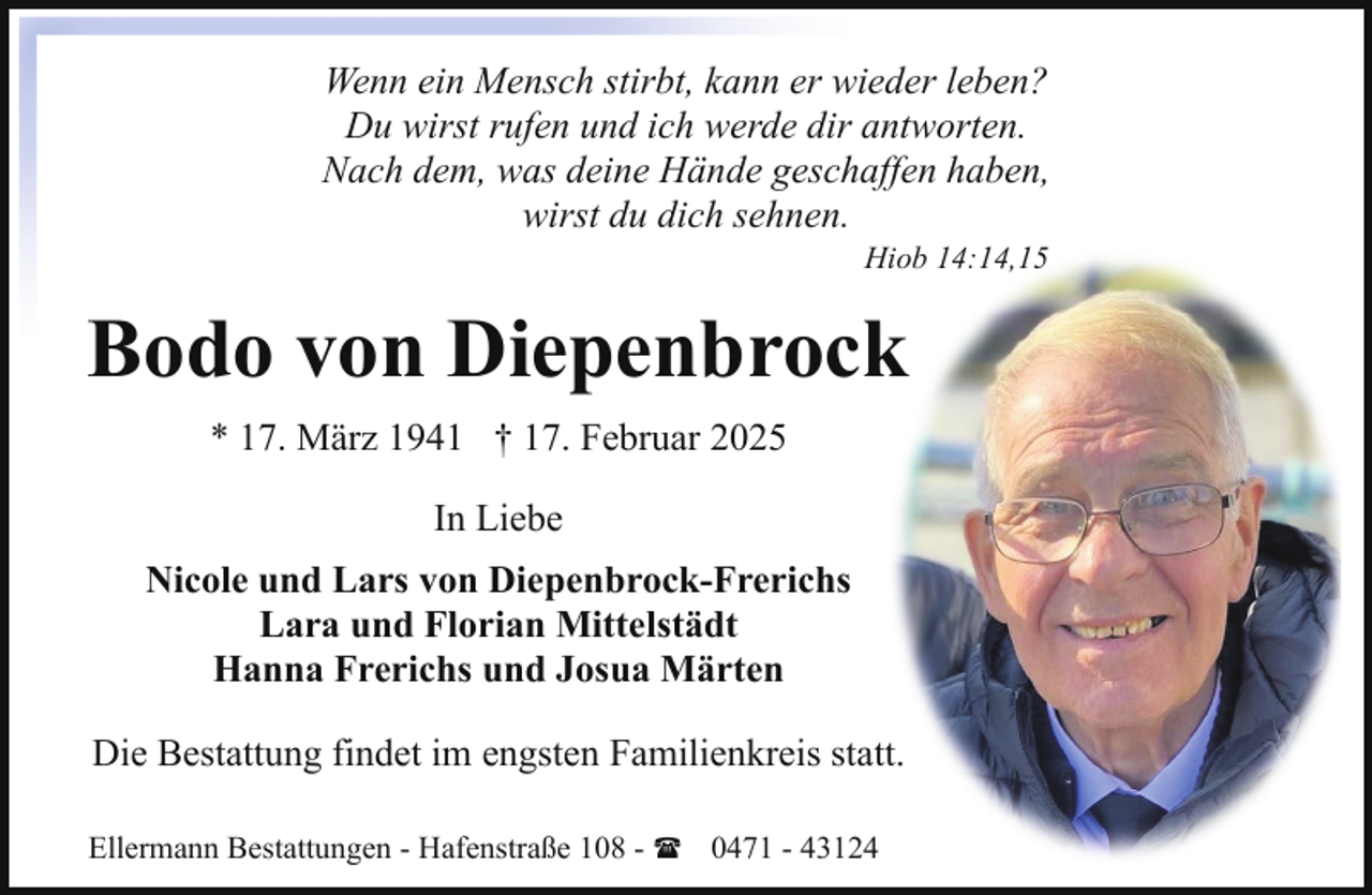 <p>Wenn ein Mensch stirbt, kann er wieder leben?<br />Du wirst rufen und ich werde dir antworten.<br />Nach dem, was deine Hände geschaffen haben,<br />wirst du dich sehnen.<br />Hiob 14:14,15</p><p>Bodo von Diepenbrock<br />* 17. März 1941 † 17. Februar 2025<br />In Liebe<br />Nicole und Lars von Diepenbrock-Frerichs<br />Lara und Florian Mittelstädt<br />Hanna Frerichs und Josua Märten<br />Die Bestattung findet im engsten Familienkreis statt.<br />Ellermann Bestattungen - Hafenstraße 108 - ( 0471 - 43124</p>