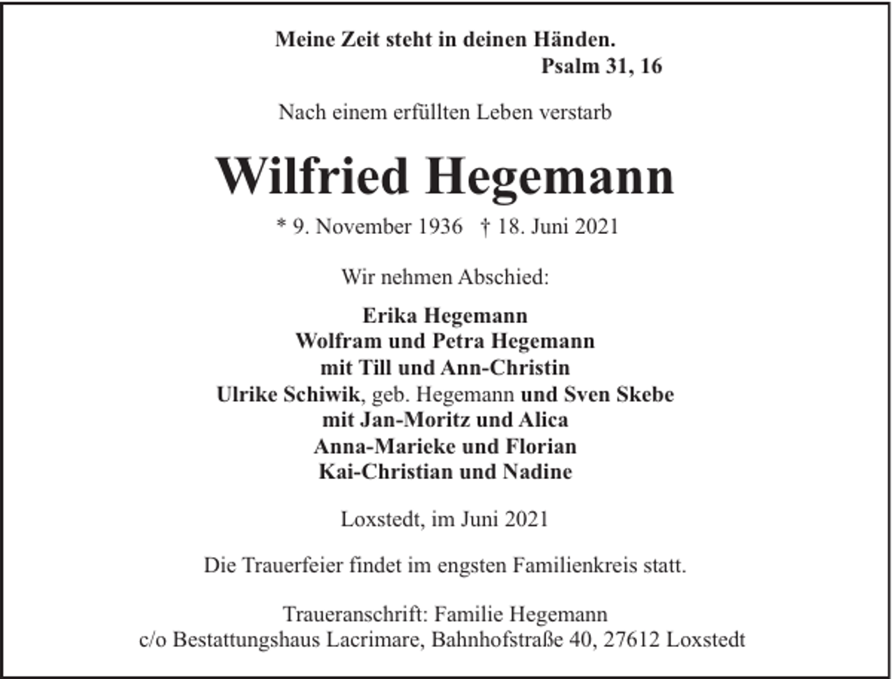 <p>Meine Zeit steht in deinen Händen.<br />Psalm 31, 16<br />Nach einem erfüllten Leben verstarb</p><p>Wilfried Hegemann<br />* 9. November 1936 † 18. Juni 2021<br />Wir nehmen Abschied:<br />Erika Hegemann<br />Wolfram und Petra Hegemann<br />mit Till und Ann-Christin<br />Ulrike Schiwik, geb. Hegemann und Sven Skebe<br />mit Jan-Moritz und Alica<br />Anna-Marieke und Florian<br />Kai-Christian und Nadine<br />Loxstedt, im Juni 2021<br />Die Trauerfeier findet im engsten Familienkreis statt.<br />Traueranschrift: Familie Hegemann<br />c/o Bestattungshaus Lacrimare, Bahnhofstraße 40, 27612 Loxstedt</p>