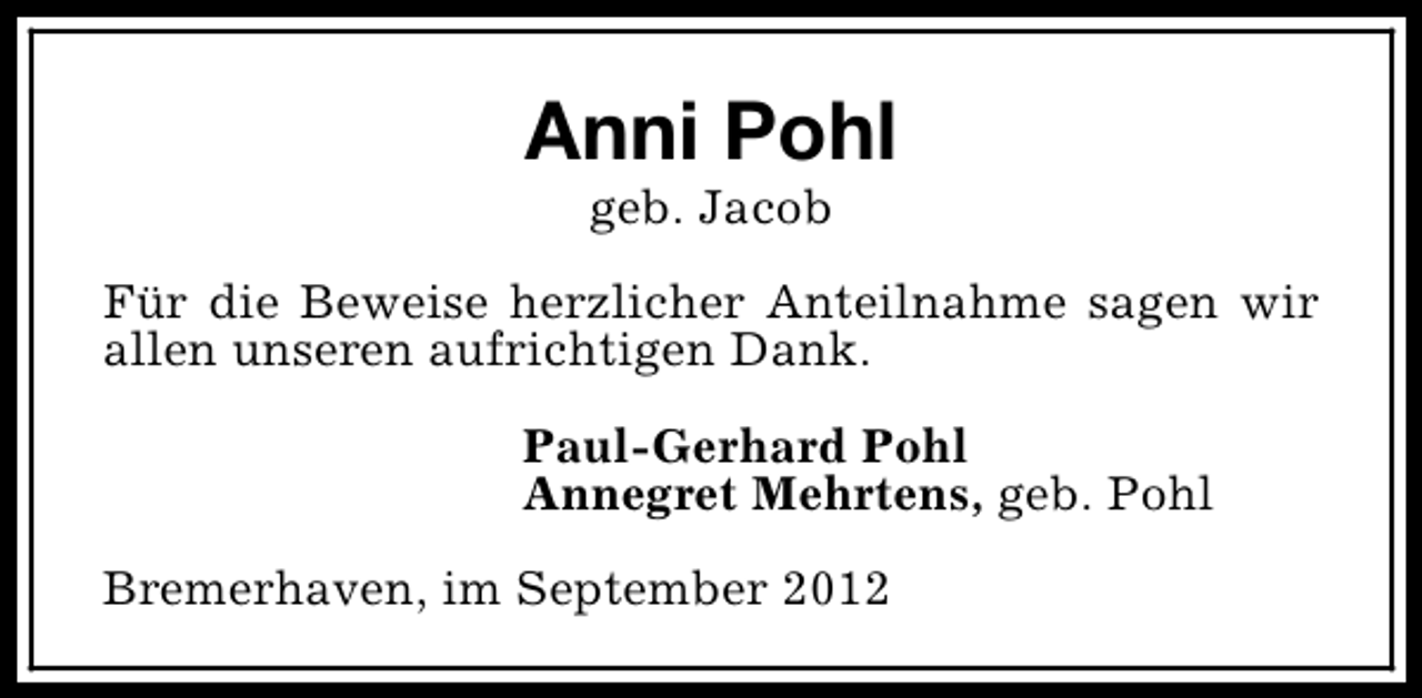<p>Anni Pohl<br />geb. Jacob</p><p>Für die Beweise herzlicher Anteilnahme sagen wir<br />allen unseren aufrichtigen Dank.<br />Paul-Gerhard Pohl<br />Annegret Mehrtens, geb. Pohl<br />Bremerhaven, im September 2012</p>