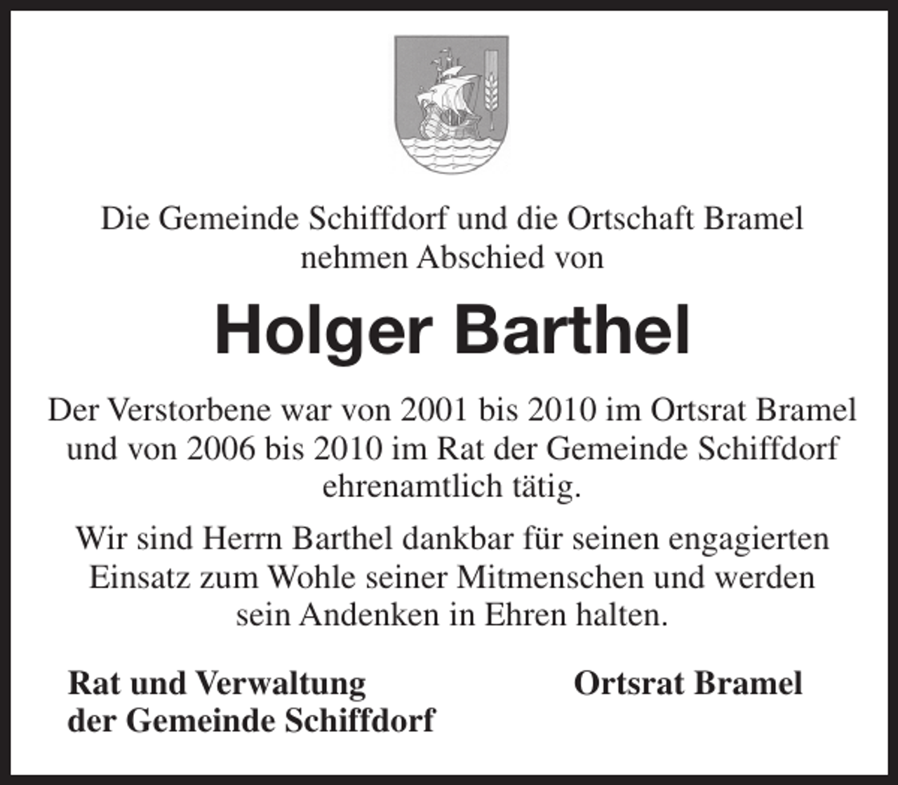 <p>Die Gemeinde Schiffdorf und die Ortschaft Bramel<br />nehmen Abschied von</p><p>Holger Barthel<br />Der Verstorbene war von 2001 bis 2010 im Ortsrat Bramel<br />und von 2006 bis 2010 im Rat der Gemeinde Schiffdorf<br />ehrenamtlich tätig.<br />Wir sind Herrn Barthel dankbar für seinen engagierten<br />Einsatz zum Wohle seiner Mitmenschen und werden<br />sein Andenken in Ehren halten.<br />Rat und Verwaltung<br />der Gemeinde Schiffdorf</p><p>Ortsrat Bramel</p>
