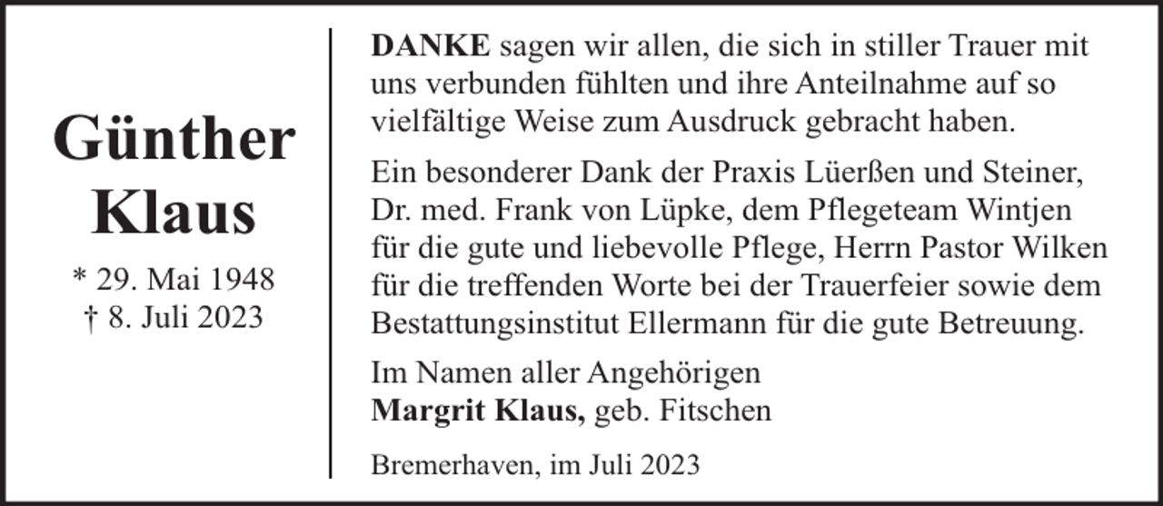 <p>Günther<br />Klaus<br />* 29. Mai 1948<br />† 8. Juli 2023</p><p>DANKE sagen wir allen, die sich in stiller Trauer mit<br />uns verbunden fühlten und ihre Anteilnahme auf so<br />vielfältige Weise zum Ausdruck gebracht haben.<br />Ein besonderer Dank der Praxis Lüerßen und Steiner,<br />Dr. med. Frank von Lüpke, dem Pflegeteam Wintjen<br />für die gute und liebevolle Pflege, Herrn Pastor Wilken<br />für die treffenden Worte bei der Trauerfeier sowie dem<br />Bestattungsinstitut Ellermann für die gute Betreuung.<br />Im Namen aller Angehörigen<br />Margrit Klaus, geb. Fitschen<br />Bremerhaven, im Juli 2023</p>