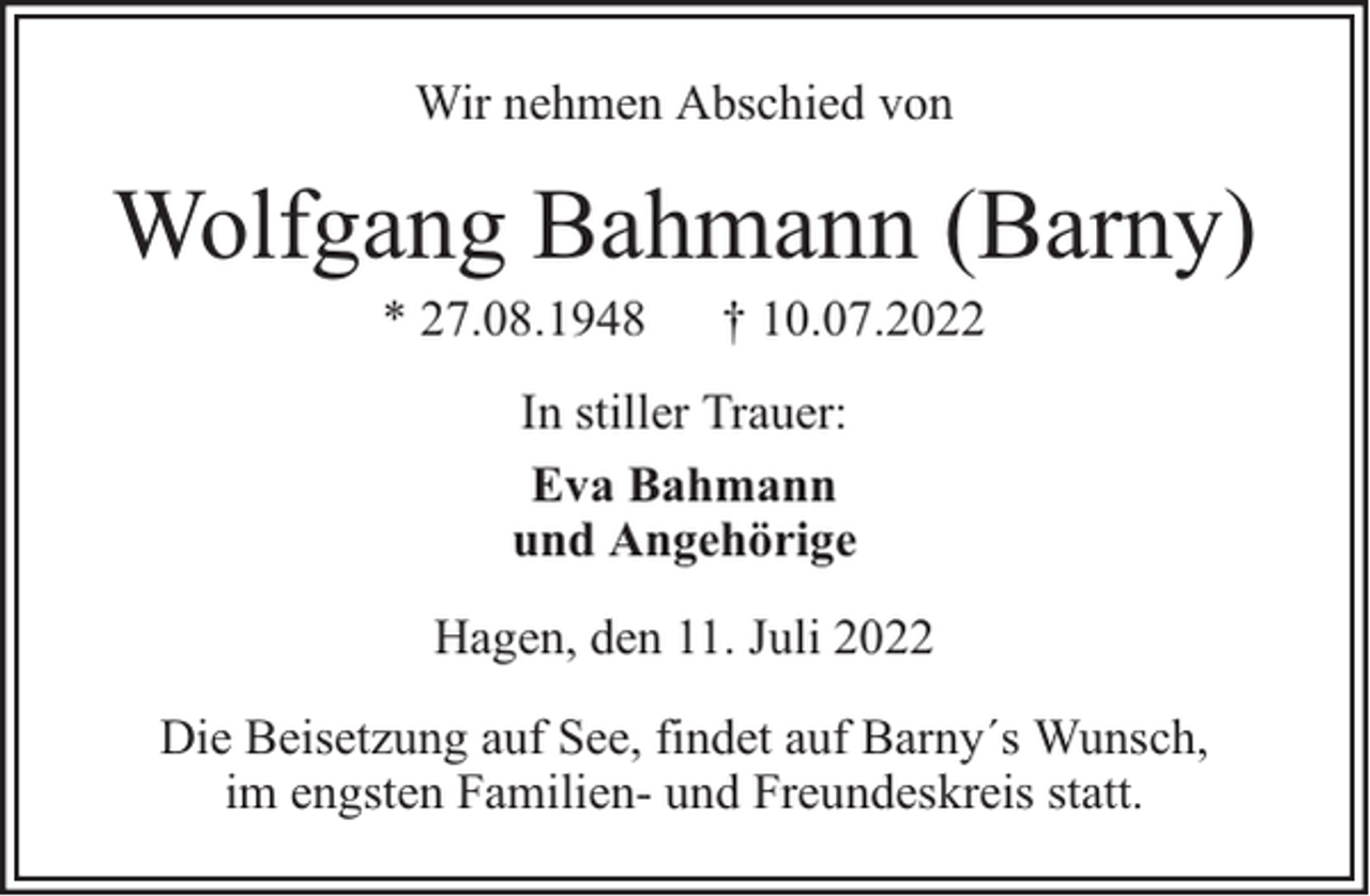 <p>Wir nehmen Abschied von</p><p>Wolfgang Bahmann (Barny)<br />* 27.08.1948</p><p>† 10.07.2022</p><p>In stiller Trauer:<br />Eva Bahmann<br />und Angehörige<br />Hagen, den 11. Juli 2022<br />Die Beisetzung auf See, findet auf Barny´s Wunsch,<br />im engsten Familien- und Freundeskreis statt.</p>