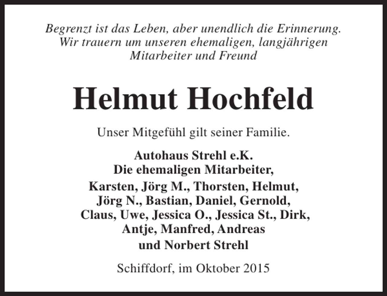 <p>Begrenzt ist das Leben, aber unendlich die Erinnerung.<br />Wir trauern um unseren ehemaligen, langjährigen<br />Mitarbeiter und Freund</p><p>Helmut Hochfeld<br />Unser Mitgefühl gilt seiner Familie.<br />Autohaus Strehl e.K.<br />Die ehemaligen Mitarbeiter,<br />Karsten, Jörg M., Thorsten, Helmut,<br />Jörg N., Bastian, Daniel, Gernold,<br />Claus, Uwe, Jessica O., Jessica St., Dirk,<br />Antje, Manfred, Andreas<br />und Norbert Strehl<br />Schiffdorf, im Oktober 2015</p>