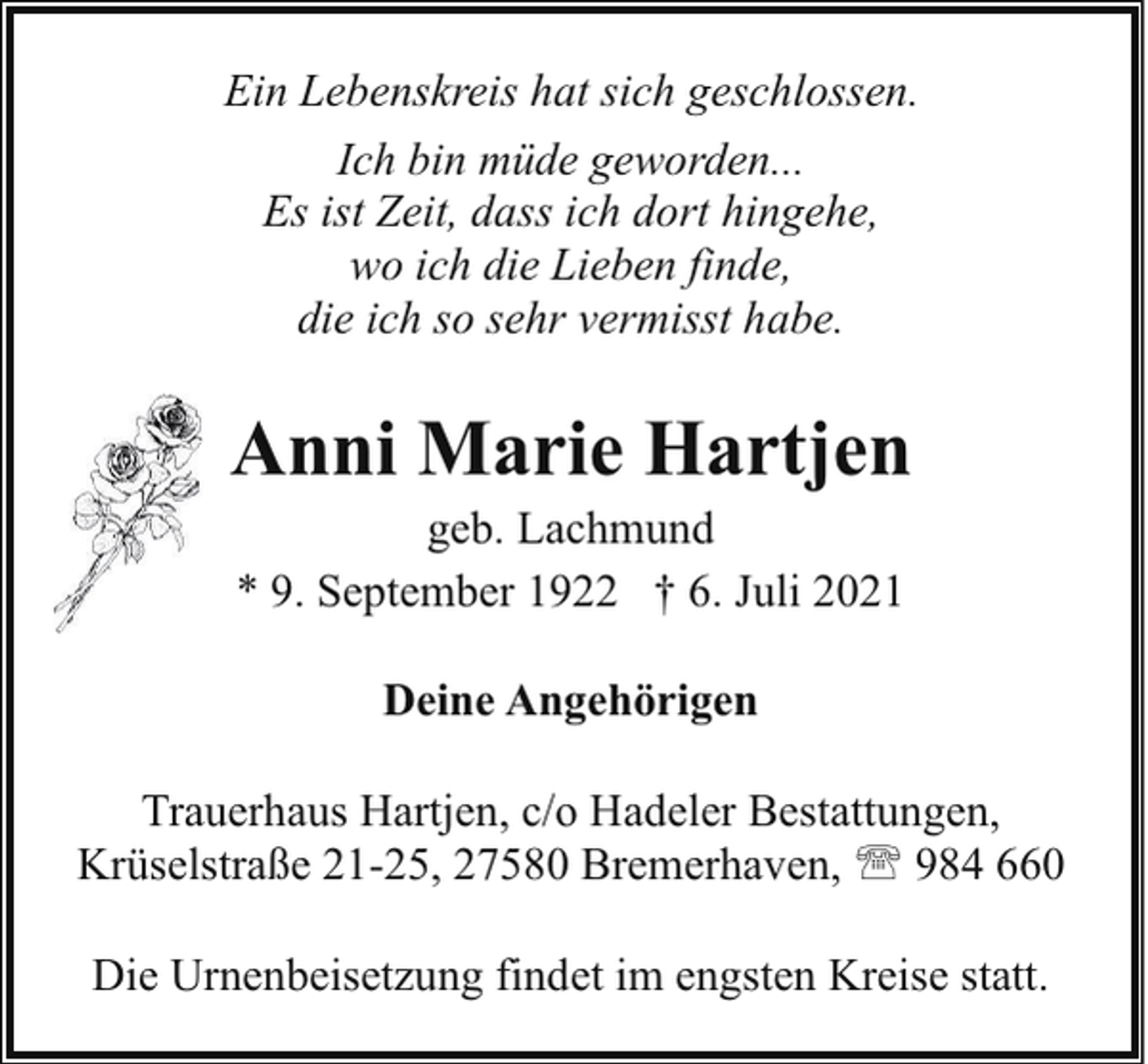 <p>Ein Lebenskreis hat sich geschlossen.<br />Ich bin müde geworden...<br />Es ist Zeit, dass ich dort hingehe,<br />wo ich die Lieben finde,<br />die ich so sehr vermisst habe.</p><p>Anni Marie Hartjen<br />geb. Lachmund<br />* 9. September 1922 † 6. Juli 2021<br />Deine Angehörigen<br />Trauerhaus Hartjen, c/o Hadeler Bestattungen,<br />Krüselstraße 21-25, 27580 Bremerhaven, ' 984 660<br />Die Urnenbeisetzung findet im engsten Kreise statt.</p>