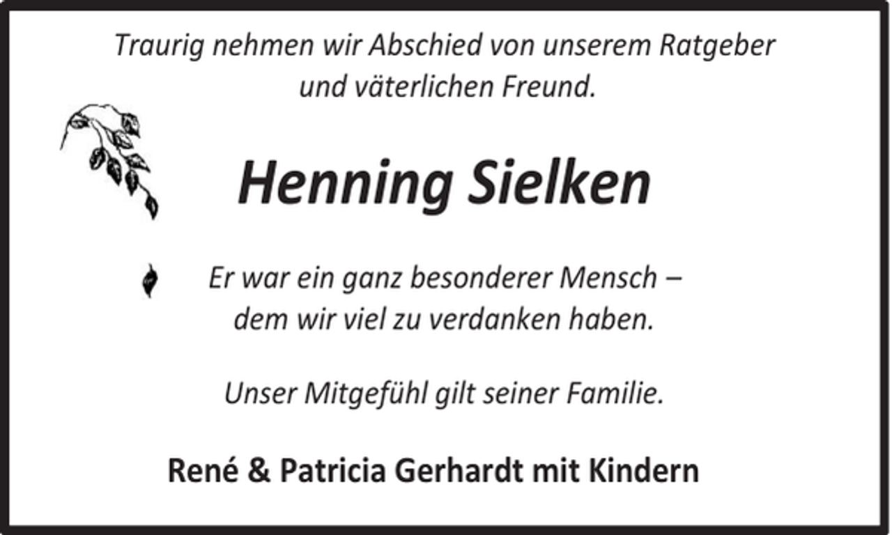 <p>Traurig nehmen wir Abschied von unserem Ratgeber<br />und väterlichen Freund.</p><p>Henning Sielken<br />Er war ein ganz besonderer Mensch –<br />dem wir viel zu verdanken haben.<br />Unser Mitgefühl gilt seiner Familie.</p><p>René &amp; Patricia Gerhardt mit Kindern</p>