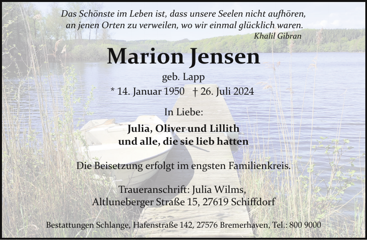 <p>Das Schönste im Leben ist, dass unsere Seelen nicht au�ören,<br />an jenen Orten zu verweilen, wo wir einmal glücklich waren.<br />Khalil Gibran</p><p>Marion Jensen<br />geb. Lapp<br />* 14. Januar 1950 † 26. Juli 2024<br />In Liebe:<br />Julia, Oliver und Lillith<br />und alle, die sie lieb hatten<br />Die Beisetzung erfolgt im engsten Familienkreis.<br />Traueranschrift: Julia Wilms,<br />Altluneberger Straße 15, 27619 Schiﬀdorf<br />Bestattungen Schlange, Hafenstraße 142, 27576 Bremerhaven, Tel.: 800 9000</p>