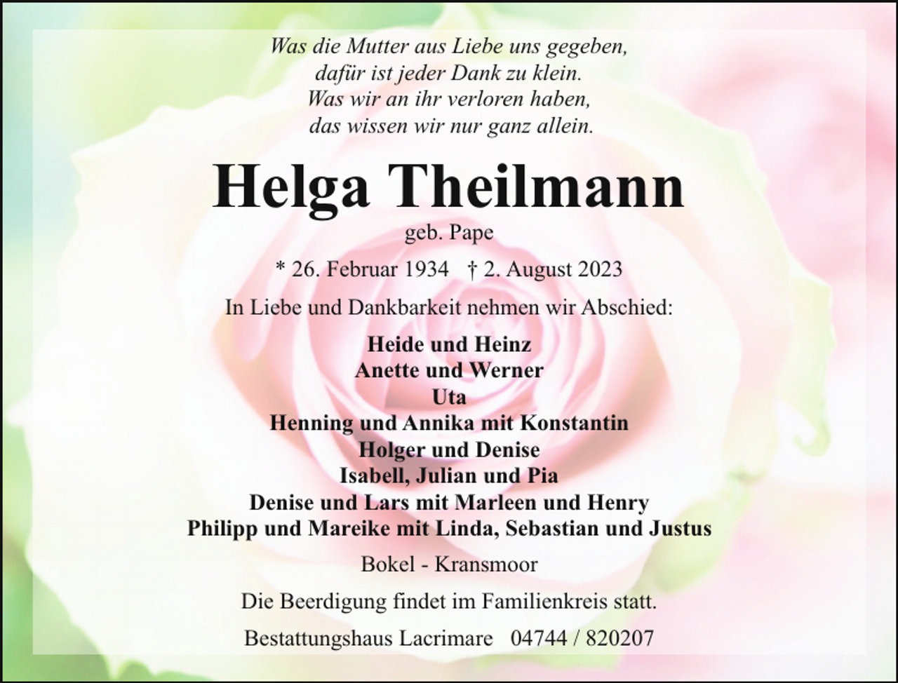 <p>Was die Mutter aus Liebe uns gegeben,<br />dafür ist jeder Dank zu klein.<br />Was wir an ihr verloren haben,<br />das wissen wir nur ganz allein.</p><p>Helga Theilmann<br />geb. Pape</p><p>* 26. Februar 1934 † 2. August 2023<br />In Liebe und Dankbarkeit nehmen wir Abschied:<br />Heide und Heinz<br />Anette und Werner<br />Uta<br />Henning und Annika mit Konstantin<br />Holger und Denise<br />Isabell, Julian und Pia<br />Denise und Lars mit Marleen und Henry<br />Philipp und Mareike mit Linda, Sebastian und Justus<br />Bokel - Kransmoor<br />Die Beerdigung findet im Familienkreis statt.<br />Bestattungshaus Lacrimare 04744 / 820207</p>