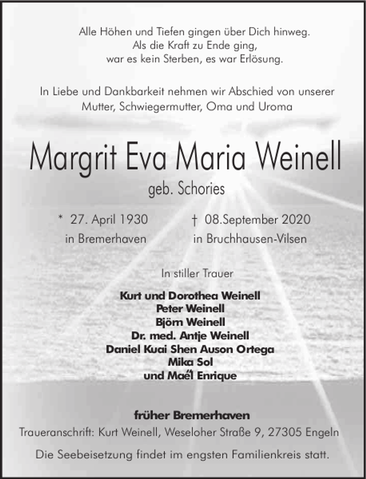 <p>Alle Höhen und Tiefen gingen über Dich hinweg.<br />Als die Kraft zu Ende ging,<br />war es kein Sterben, es war Erlösung.</p><p>In Liebe und Dankbarkeit nehmen wir Abschied von unserer<br />Mutter, Schwiegermutter, Oma und Uroma</p><p>Margrit Eva Maria Weinell<br />geb. Schories</p><p>* 27. April 1930<br />in Bremerhaven</p><p>† 08.September 2020<br />in Bruchhausen-Vilsen<br />In stiller Trauer</p><p>Kurt und Dorothea Weinell<br />Peter Weinell<br />Björn Weinell<br />Dr. med. Antje Weinell<br />Daniel Kuai Shen Auson Ortega<br />Mika Sol<br />“ Enrique<br />und Mael</p><p>früher Bremerhaven<br />Traueranschrift: Kurt Weinell, Weseloher Straße 9, 27305 Engeln<br />Die Seebeisetzung findet im engsten Familienkreis statt.</p>