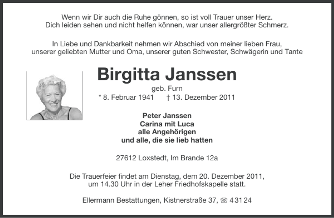 <p>Wenn wir Dir auch die Ruhe gönnen, so ist voll Trauer unser Herz.<br />Dich leiden sehen und nicht helfen können, war unser allergrößter Schmerz.<br />In Liebe und Dankbarkeit nehmen wir Abschied von meiner lieben Frau,<br />unserer geliebten Mutter und Oma, unserer guten Schwester, Schwägerin und Tante</p><p>Birgitta Janssen<br />geb. Furn<br />* 8. Februar 1941<br />† 13. Dezember 2011<br />Peter Janssen<br />Carina mit Luca<br />alle Angehörigen<br />und alle, die sie lieb hatten<br />27612 Loxstedt, Im Brande 12a<br />Die Trauerfeier findet am Dienstag, dem 20. Dezember 2011,<br />um 14.30 Uhr in der Leher Friedhofskapelle statt.<br />Ellermann Bestattungen, Kistnerstraße 37, 4 31 24</p>