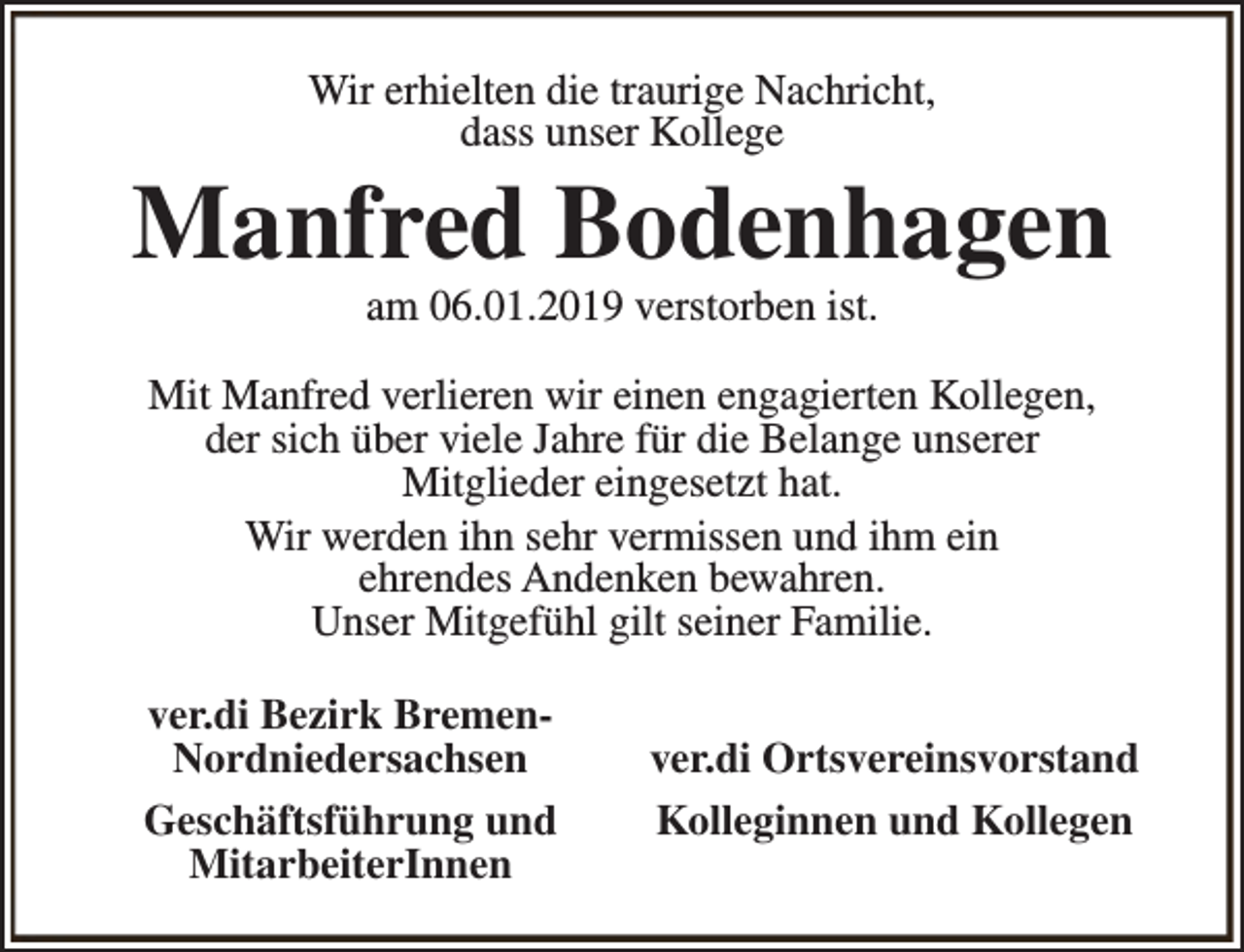 <p>Wir erhielten die traurige Nachricht,<br />dass unser Kollege</p><p>Manfred Bodenhagen<br />am 06.01.2019 verstorben ist.</p><p>Mit Manfred verlieren wir einen engagierten Kollegen,<br />der sich über viele Jahre für die Belange unserer<br />Mitglieder eingesetzt hat.<br />Wir werden ihn sehr vermissen und ihm ein<br />ehrendes Andenken bewahren.<br />Unser Mitgefühl gilt seiner Familie.<br />ver.di Bezirk BremenNordniedersachsen<br />Geschäftsführung und<br />MitarbeiterInnen</p><p>ver.di Ortsvereinsvorstand<br />Kolleginnen und Kollegen</p>