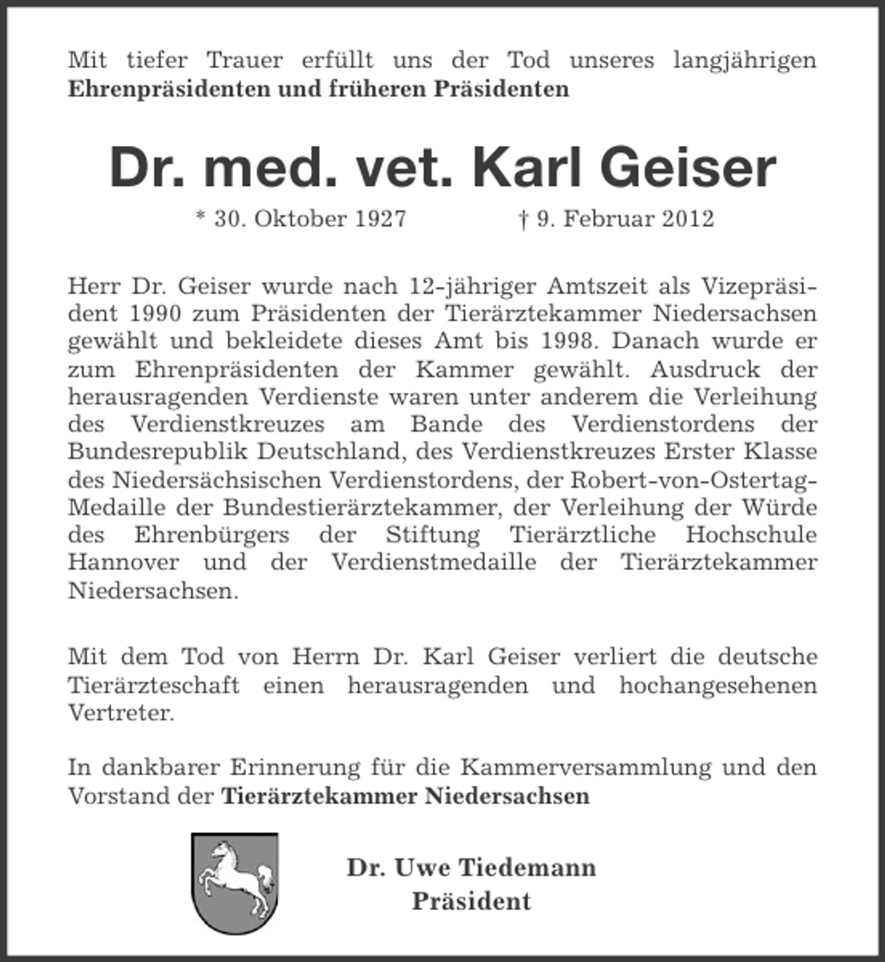 <p>Mit tiefer Trauer erfüllt uns der Tod unseres langjährigen<br />Ehrenpräsidenten und früheren Präsidenten</p><p>Dr. med. vet. Karl Geiser<br />* 30. Oktober 1927</p><p>† 9. Februar 2012</p><p>Herr Dr. Geiser wurde nach 12-jähriger Amtszeit als Vizepräsident 1990 zum Präsidenten der Tierärztekammer Niedersachsen<br />gewählt und bekleidete dieses Amt bis 1998. Danach wurde er<br />zum Ehrenpräsidenten der Kammer gewählt. Ausdruck der<br />herausragenden Verdienste waren unter anderem die Verleihung<br />des Verdienstkreuzes am Bande des Verdienstordens der<br />Bundesrepublik Deutschland, des Verdienstkreuzes Erster Klasse<br />des Niedersächsischen Verdienstordens, der Robert-von-OstertagMedaille der Bundestierärztekammer, der Verleihung der Würde<br />des Ehrenbürgers der Stiftung Tierärztliche Hochschule<br />Hannover und der Verdienstmedaille der Tierärztekammer<br />Niedersachsen.<br />Mit dem Tod von Herrn Dr. Karl Geiser verliert die deutsche<br />Tierärzteschaft einen herausragenden und hochangesehenen<br />Vertreter.<br />In dankbarer Erinnerung für die Kammerversammlung und den<br />Vorstand der Tierärztekammer Niedersachsen</p><p>Dr. Uwe Tiedemann<br />Präsident</p>